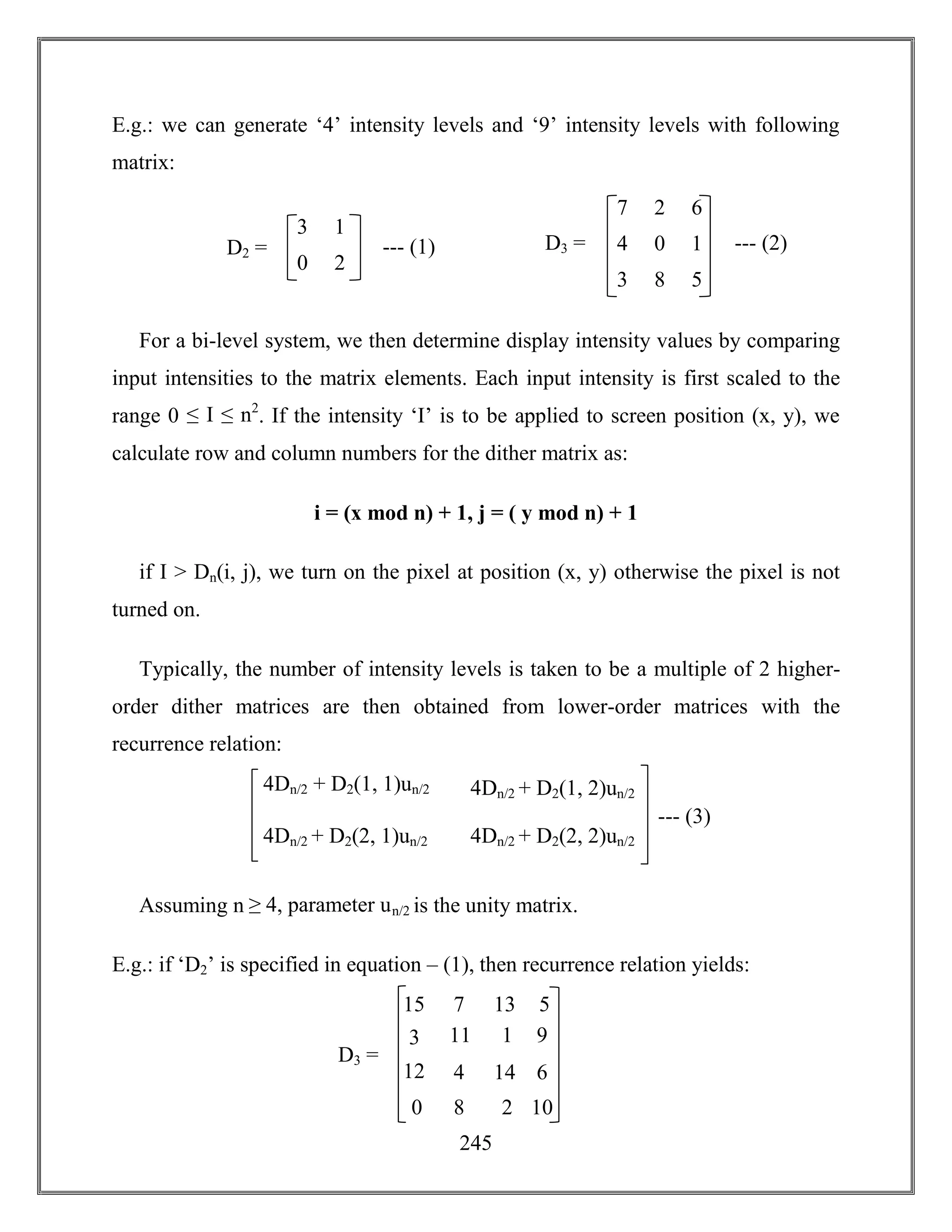 245
E.g.: we can generate ‘4’ intensity levels and ‘9’ intensity levels with following
matrix:
For a bi-level system, we then determine display intensity values by comparing
input intensities to the matrix elements. Each input intensity is first scaled to the
range 0 ≤ I ≤ n2
. If the intensity ‘I’ is to be applied to screen position (x, y), we
calculate row and column numbers for the dither matrix as:
i = (x mod n) + 1, j = ( y mod n) + 1
if I > Dn(i, j), we turn on the pixel at position (x, y) otherwise the pixel is not
turned on.
Typically, the number of intensity levels is taken to be a multiple of 2 higher-
order dither matrices are then obtained from lower-order matrices with the
recurrence relation:
Assuming n ≥ 4, parameter un/2 is the unity matrix.
E.g.: if ‘D2’ is specified in equation – (1), then recurrence relation yields:
4Dn/2 + D2(1, 1)un/2
4Dn/2 + D2(2, 1)un/2
4Dn/2 + D2(1, 2)un/2
4Dn/2 + D2(2, 2)un/2
--- (3)
7 2
4 0
6
1
3 8 5
D3 = --- (2)
3 1
0 2
D2 = --- (1)
15 7
3 11
13
1
12 4 14
D3 =
5
9
6
0 8 2 10
 