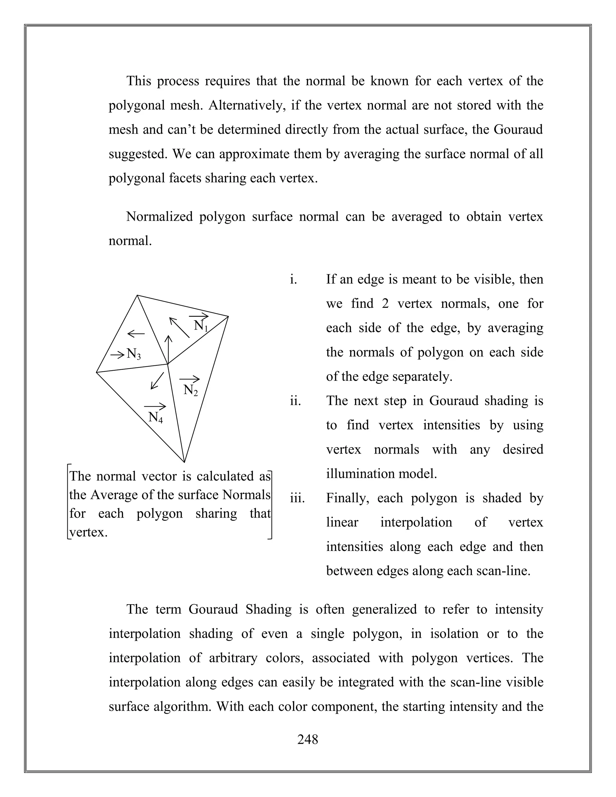 248
This process requires that the normal be known for each vertex of the
polygonal mesh. Alternatively, if the vertex normal are not stored with the
mesh and can’t be determined directly from the actual surface, the Gouraud
suggested. We can approximate them by averaging the surface normal of all
polygonal facets sharing each vertex.
Normalized polygon surface normal can be averaged to obtain vertex
normal.
i. If an edge is meant to be visible, then
we find 2 vertex normals, one for
each side of the edge, by averaging
the normals of polygon on each side
of the edge separately.
ii. The next step in Gouraud shading is
to find vertex intensities by using
vertex normals with any desired
illumination model.
iii. Finally, each polygon is shaded by
linear interpolation of vertex
intensities along each edge and then
between edges along each scan-line.
The term Gouraud Shading is often generalized to refer to intensity
interpolation shading of even a single polygon, in isolation or to the
interpolation of arbitrary colors, associated with polygon vertices. The
interpolation along edges can easily be integrated with the scan-line visible
surface algorithm. With each color component, the starting intensity and the
N1
N2
N3
N4
The normal vector is calculated as
the Average of the surface Normals
for each polygon sharing that
vertex.
 