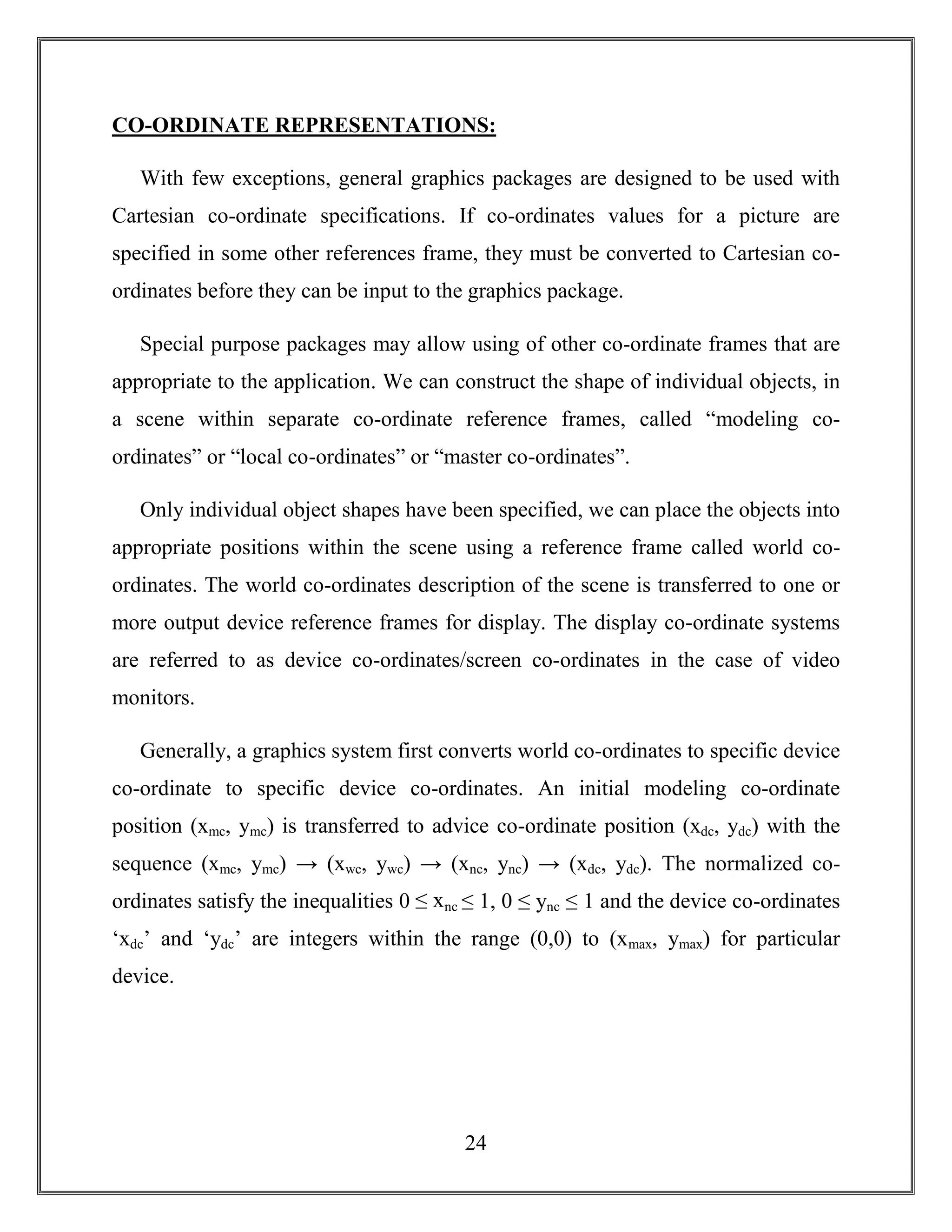 24
CO-ORDINATE REPRESENTATIONS:
With few exceptions, general graphics packages are designed to be used with
Cartesian co-ordinate specifications. If co-ordinates values for a picture are
specified in some other references frame, they must be converted to Cartesian co-
ordinates before they can be input to the graphics package.
Special purpose packages may allow using of other co-ordinate frames that are
appropriate to the application. We can construct the shape of individual objects, in
a scene within separate co-ordinate reference frames, called “modeling co-
ordinates” or “local co-ordinates” or “master co-ordinates”.
Only individual object shapes have been specified, we can place the objects into
appropriate positions within the scene using a reference frame called world co-
ordinates. The world co-ordinates description of the scene is transferred to one or
more output device reference frames for display. The display co-ordinate systems
are referred to as device co-ordinates/screen co-ordinates in the case of video
monitors.
Generally, a graphics system first converts world co-ordinates to specific device
co-ordinate to specific device co-ordinates. An initial modeling co-ordinate
position (xmc, ymc) is transferred to advice co-ordinate position (xdc, ydc) with the
sequence (xmc, ymc) → (xwc, ywc) → (xnc, ync) → (xdc, ydc). The normalized co-
ordinates satisfy the inequalities 0 ≤ xnc ≤ 1, 0 ≤ ync ≤ 1 and the device co-ordinates
‘xdc’ and ‘ydc’ are integers within the range (0,0) to (xmax, ymax) for particular
device.
 