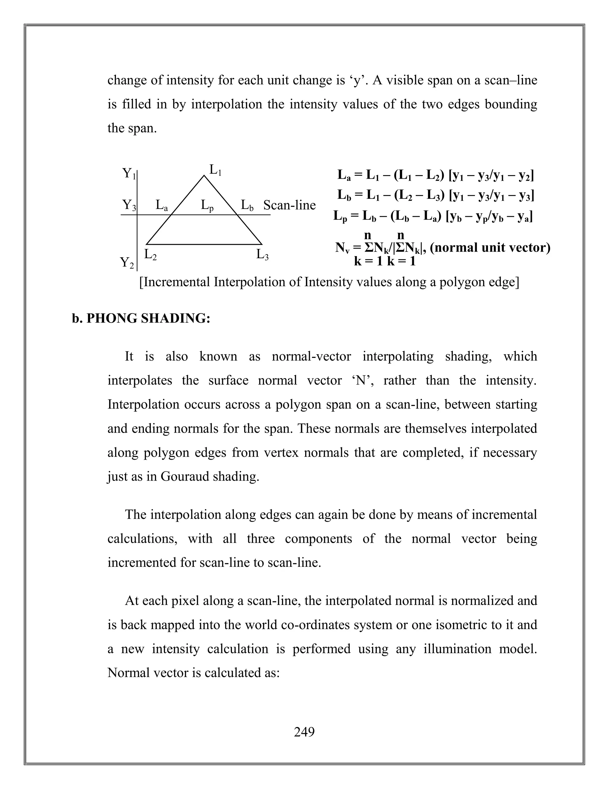 249
change of intensity for each unit change is ‘y’. A visible span on a scan–line
is filled in by interpolation the intensity values of the two edges bounding
the span.
b. PHONG SHADING:
It is also known as normal-vector interpolating shading, which
interpolates the surface normal vector ‘N’, rather than the intensity.
Interpolation occurs across a polygon span on a scan-line, between starting
and ending normals for the span. These normals are themselves interpolated
along polygon edges from vertex normals that are completed, if necessary
just as in Gouraud shading.
The interpolation along edges can again be done by means of incremental
calculations, with all three components of the normal vector being
incremented for scan-line to scan-line.
At each pixel along a scan-line, the interpolated normal is normalized and
is back mapped into the world co-ordinates system or one isometric to it and
a new intensity calculation is performed using any illumination model.
Normal vector is calculated as:
[Incremental Interpolation of Intensity values along a polygon edge]
La = L1 – (L1 – L2) [y1 – y3/y1 – y2]
Scan-line
Y2
Y1
Y3 LbLpLa
L3L2
L1
Lb = L1 – (L2 – L3) [y1 – y3/y1 – y3]
Lp = Lb – (Lb – La) [yb – yp/yb – ya]
Nv = ΣNk/|ΣNk|, (normal unit vector)
k = 1
n
k = 1
n
 