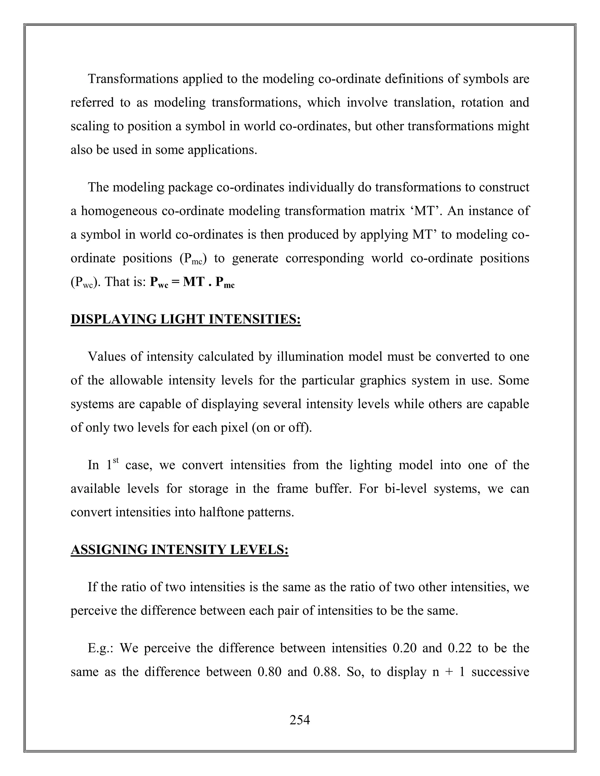 254
Transformations applied to the modeling co-ordinate definitions of symbols are
referred to as modeling transformations, which involve translation, rotation and
scaling to position a symbol in world co-ordinates, but other transformations might
also be used in some applications.
The modeling package co-ordinates individually do transformations to construct
a homogeneous co-ordinate modeling transformation matrix ‘MT’. An instance of
a symbol in world co-ordinates is then produced by applying MT’ to modeling co-
ordinate positions (Pmc) to generate corresponding world co-ordinate positions
(Pwc). That is: Pwc = MT . Pmc
DISPLAYING LIGHT INTENSITIES:
Values of intensity calculated by illumination model must be converted to one
of the allowable intensity levels for the particular graphics system in use. Some
systems are capable of displaying several intensity levels while others are capable
of only two levels for each pixel (on or off).
In 1st
case, we convert intensities from the lighting model into one of the
available levels for storage in the frame buffer. For bi-level systems, we can
convert intensities into halftone patterns.
ASSIGNING INTENSITY LEVELS:
If the ratio of two intensities is the same as the ratio of two other intensities, we
perceive the difference between each pair of intensities to be the same.
E.g.: We perceive the difference between intensities 0.20 and 0.22 to be the
same as the difference between 0.80 and 0.88. So, to display n + 1 successive
 