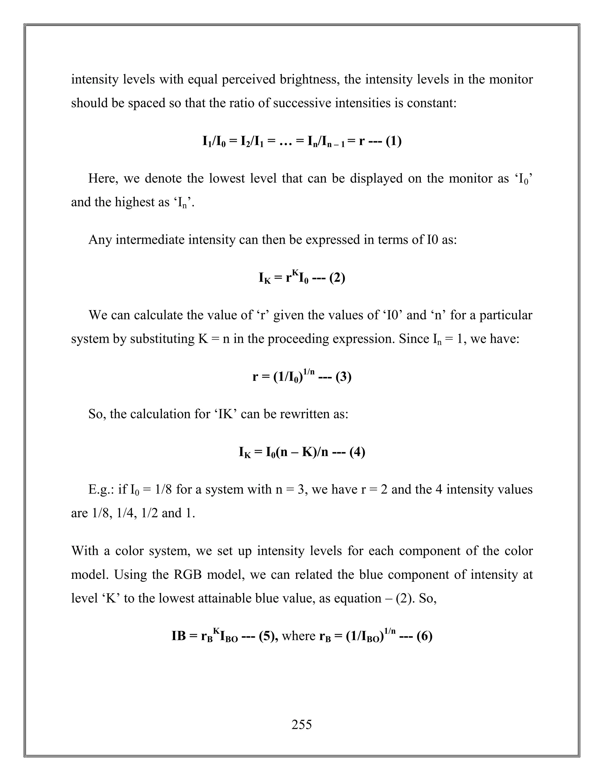 255
intensity levels with equal perceived brightness, the intensity levels in the monitor
should be spaced so that the ratio of successive intensities is constant:
I1/I0 = I2/I1 = … = In/In – 1 = r --- (1)
Here, we denote the lowest level that can be displayed on the monitor as ‘I0’
and the highest as ‘In’.
Any intermediate intensity can then be expressed in terms of I0 as:
IK = rK
I0 --- (2)
We can calculate the value of ‘r’ given the values of ‘I0’ and ‘n’ for a particular
system by substituting K = n in the proceeding expression. Since In = 1, we have:
r = (1/I0)1/n
--- (3)
So, the calculation for ‘IK’ can be rewritten as:
IK = I0(n – K)/n --- (4)
E.g.: if I0 = 1/8 for a system with n = 3, we have r = 2 and the 4 intensity values
are 1/8, 1/4, 1/2 and 1.
With a color system, we set up intensity levels for each component of the color
model. Using the RGB model, we can related the blue component of intensity at
level ‘K’ to the lowest attainable blue value, as equation – (2). So,
IB = rB
K
IBO --- (5), where rB = (1/IBO)1/n
--- (6)
 