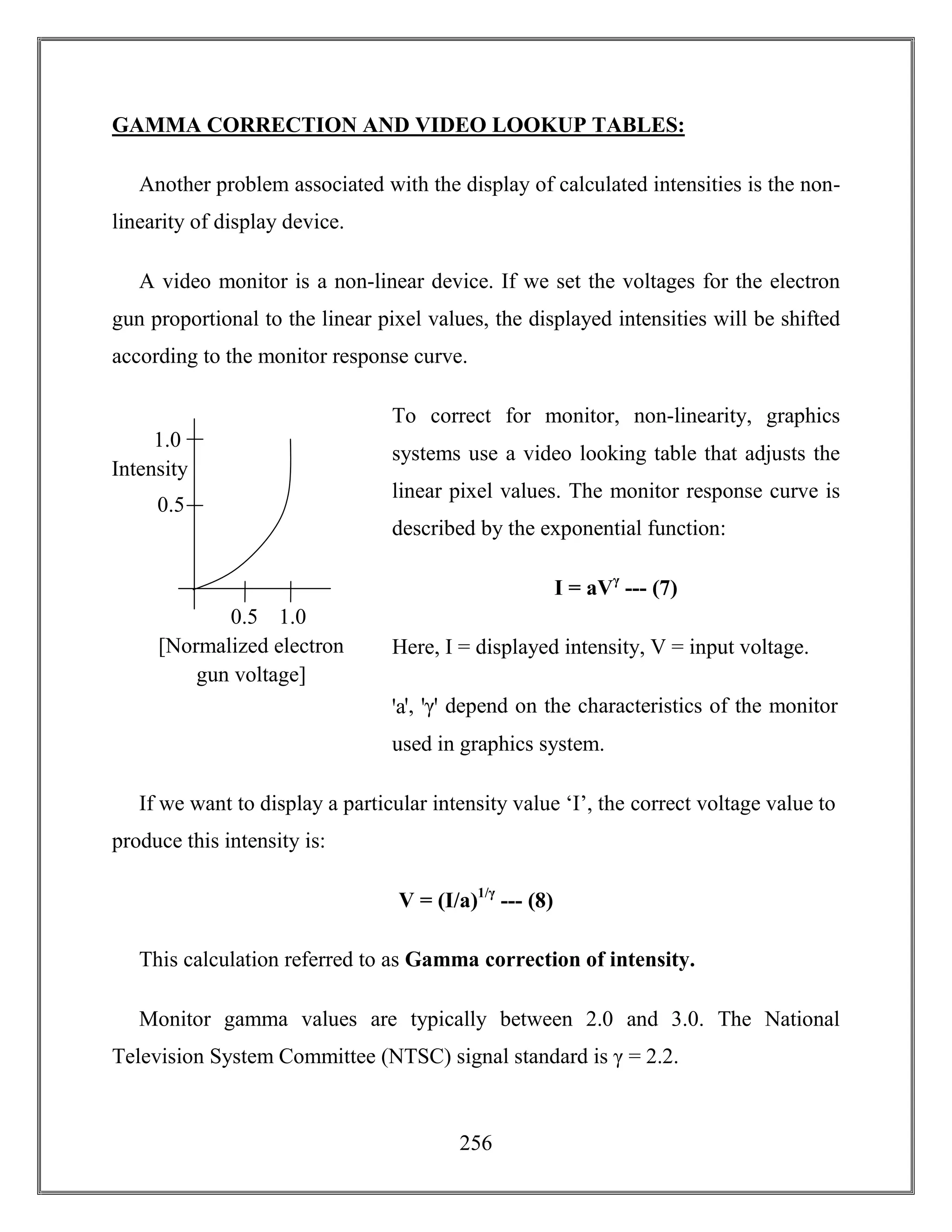256
GAMMA CORRECTION AND VIDEO LOOKUP TABLES:
Another problem associated with the display of calculated intensities is the non-
linearity of display device.
A video monitor is a non-linear device. If we set the voltages for the electron
gun proportional to the linear pixel values, the displayed intensities will be shifted
according to the monitor response curve.
To correct for monitor, non-linearity, graphics
systems use a video looking table that adjusts the
linear pixel values. The monitor response curve is
described by the exponential function:
I = aVγ
--- (7)
Here, I = displayed intensity, V = input voltage.
ꞌaꞌ, ꞌγꞌ depend on the characteristics of the monitor
used in graphics system.
If we want to display a particular intensity value ‘I’, the correct voltage value to
produce this intensity is:
V = (I/a)1/γ
--- (8)
This calculation referred to as Gamma correction of intensity.
Monitor gamma values are typically between 2.0 and 3.0. The National
Television System Committee (NTSC) signal standard is γ = 2.2.
1.0
[Normalized electron
gun voltage]
1.00.5
Intensity
0.5
 