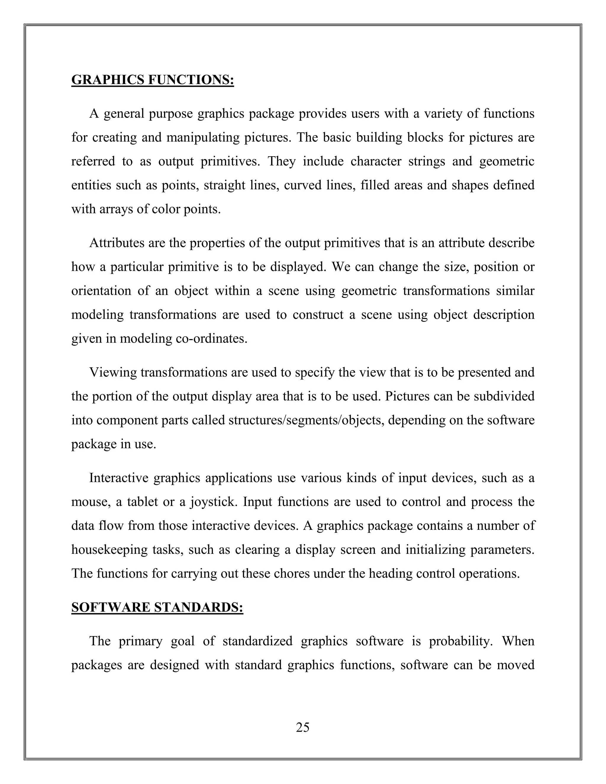 25
GRAPHICS FUNCTIONS:
A general purpose graphics package provides users with a variety of functions
for creating and manipulating pictures. The basic building blocks for pictures are
referred to as output primitives. They include character strings and geometric
entities such as points, straight lines, curved lines, filled areas and shapes defined
with arrays of color points.
Attributes are the properties of the output primitives that is an attribute describe
how a particular primitive is to be displayed. We can change the size, position or
orientation of an object within a scene using geometric transformations similar
modeling transformations are used to construct a scene using object description
given in modeling co-ordinates.
Viewing transformations are used to specify the view that is to be presented and
the portion of the output display area that is to be used. Pictures can be subdivided
into component parts called structures/segments/objects, depending on the software
package in use.
Interactive graphics applications use various kinds of input devices, such as a
mouse, a tablet or a joystick. Input functions are used to control and process the
data flow from those interactive devices. A graphics package contains a number of
housekeeping tasks, such as clearing a display screen and initializing parameters.
The functions for carrying out these chores under the heading control operations.
SOFTWARE STANDARDS:
The primary goal of standardized graphics software is probability. When
packages are designed with standard graphics functions, software can be moved
 