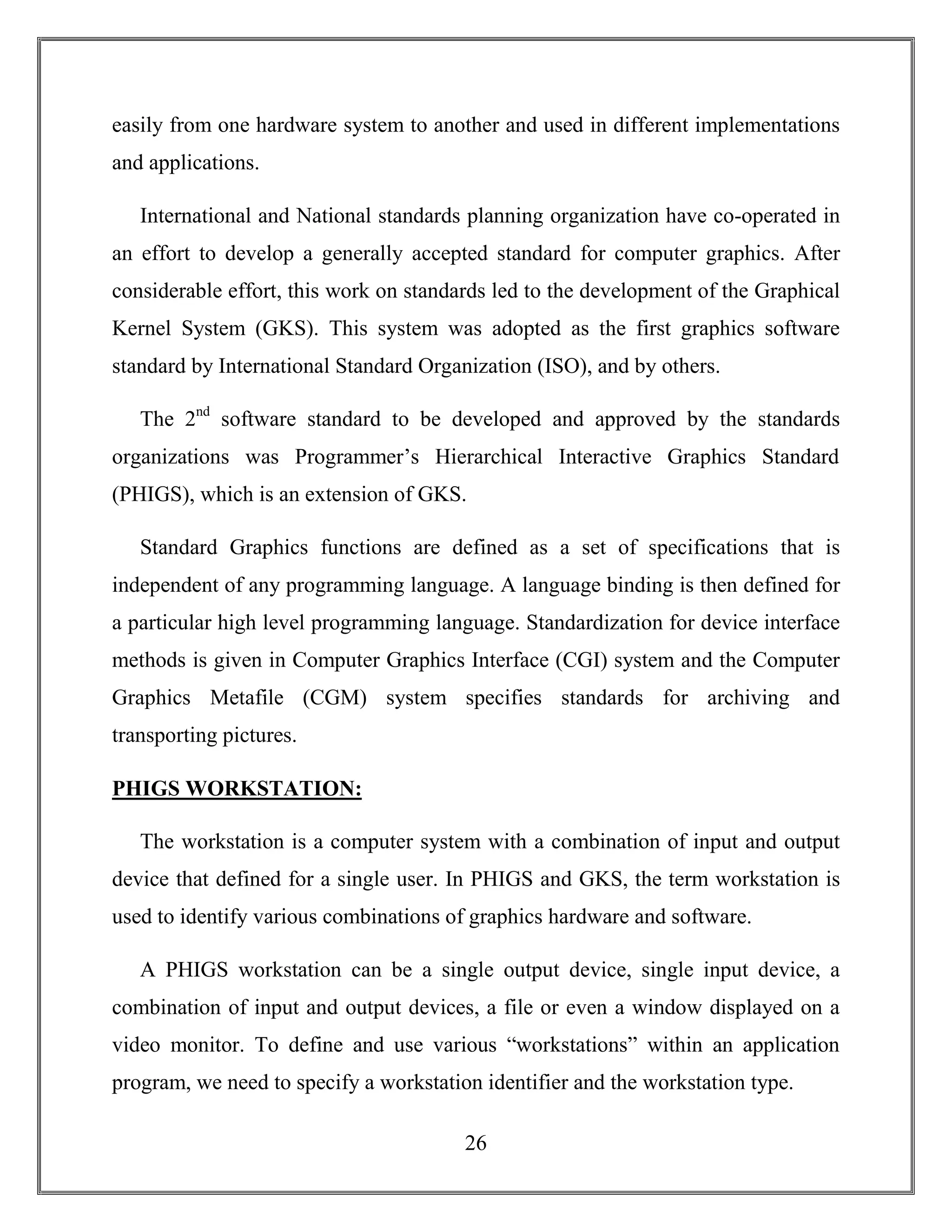 26
easily from one hardware system to another and used in different implementations
and applications.
International and National standards planning organization have co-operated in
an effort to develop a generally accepted standard for computer graphics. After
considerable effort, this work on standards led to the development of the Graphical
Kernel System (GKS). This system was adopted as the first graphics software
standard by International Standard Organization (ISO), and by others.
The 2nd
software standard to be developed and approved by the standards
organizations was Programmer’s Hierarchical Interactive Graphics Standard
(PHIGS), which is an extension of GKS.
Standard Graphics functions are defined as a set of specifications that is
independent of any programming language. A language binding is then defined for
a particular high level programming language. Standardization for device interface
methods is given in Computer Graphics Interface (CGI) system and the Computer
Graphics Metafile (CGM) system specifies standards for archiving and
transporting pictures.
PHIGS WORKSTATION:
The workstation is a computer system with a combination of input and output
device that defined for a single user. In PHIGS and GKS, the term workstation is
used to identify various combinations of graphics hardware and software.
A PHIGS workstation can be a single output device, single input device, a
combination of input and output devices, a file or even a window displayed on a
video monitor. To define and use various “workstations” within an application
program, we need to specify a workstation identifier and the workstation type.
 