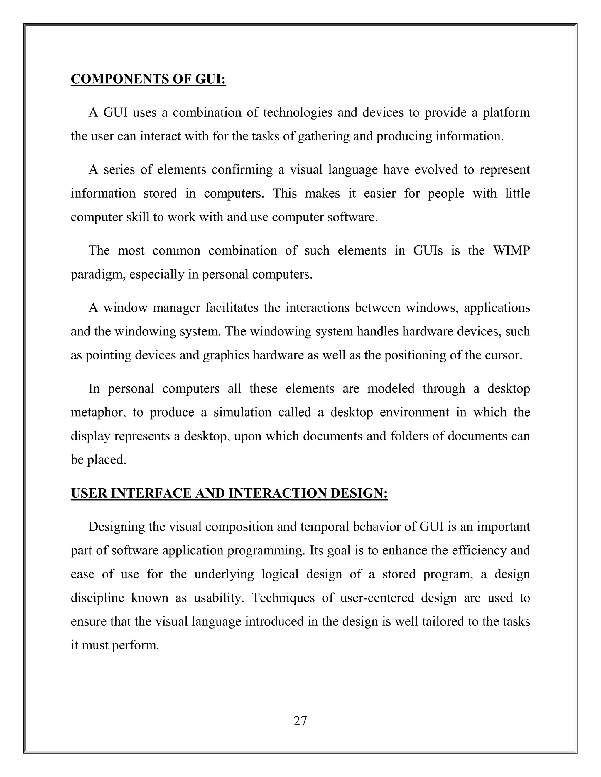 27
COMPONENTS OF GUI:
A GUI uses a combination of technologies and devices to provide a platform
the user can interact with for the tasks of gathering and producing information.
A series of elements confirming a visual language have evolved to represent
information stored in computers. This makes it easier for people with little
computer skill to work with and use computer software.
The most common combination of such elements in GUIs is the WIMP
paradigm, especially in personal computers.
A window manager facilitates the interactions between windows, applications
and the windowing system. The windowing system handles hardware devices, such
as pointing devices and graphics hardware as well as the positioning of the cursor.
In personal computers all these elements are modeled through a desktop
metaphor, to produce a simulation called a desktop environment in which the
display represents a desktop, upon which documents and folders of documents can
be placed.
USER INTERFACE AND INTERACTION DESIGN:
Designing the visual composition and temporal behavior of GUI is an important
part of software application programming. Its goal is to enhance the efficiency and
ease of use for the underlying logical design of a stored program, a design
discipline known as usability. Techniques of user-centered design are used to
ensure that the visual language introduced in the design is well tailored to the tasks
it must perform.
 