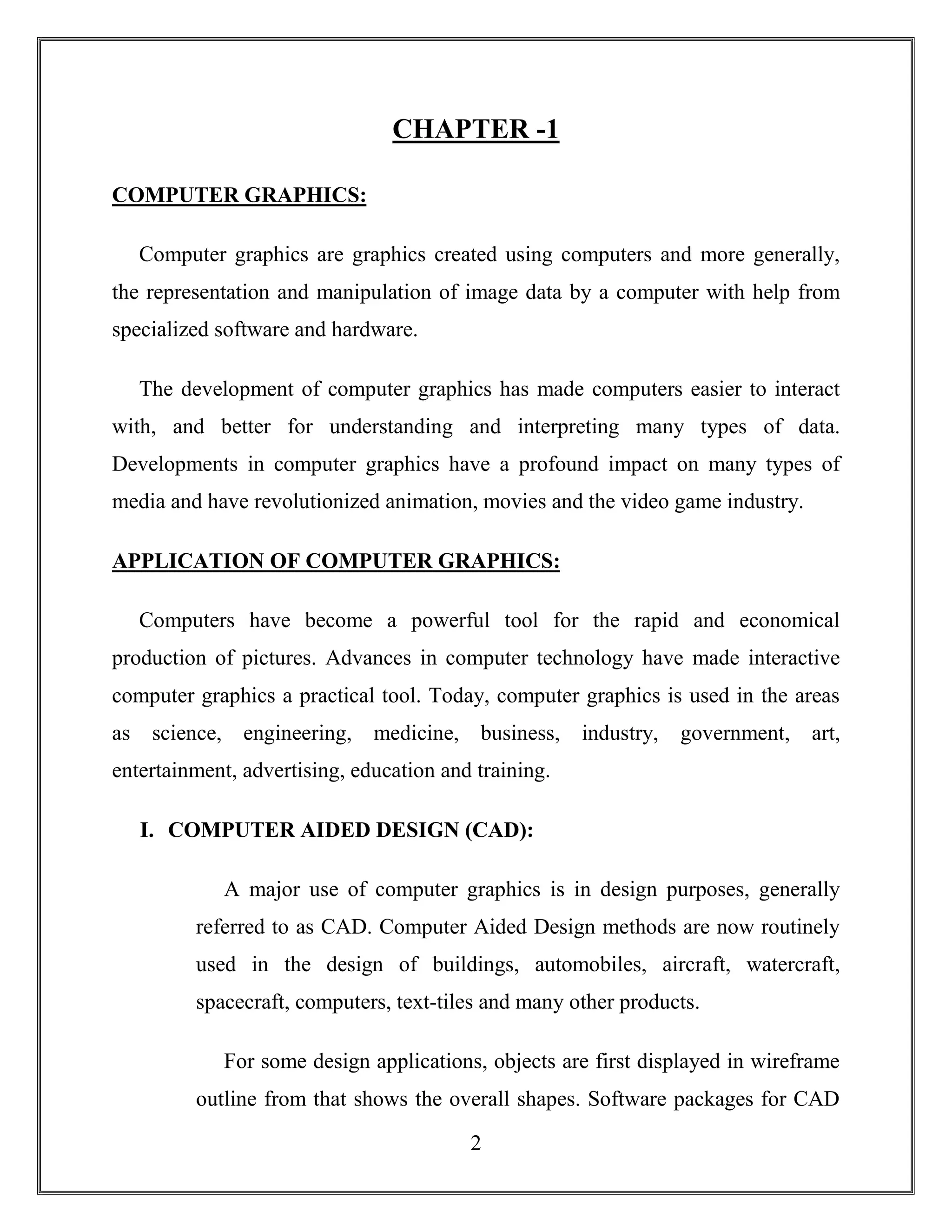 2
CHAPTER -1
COMPUTER GRAPHICS:
Computer graphics are graphics created using computers and more generally,
the representation and manipulation of image data by a computer with help from
specialized software and hardware.
The development of computer graphics has made computers easier to interact
with, and better for understanding and interpreting many types of data.
Developments in computer graphics have a profound impact on many types of
media and have revolutionized animation, movies and the video game industry.
APPLICATION OF COMPUTER GRAPHICS:
Computers have become a powerful tool for the rapid and economical
production of pictures. Advances in computer technology have made interactive
computer graphics a practical tool. Today, computer graphics is used in the areas
as science, engineering, medicine, business, industry, government, art,
entertainment, advertising, education and training.
I. COMPUTER AIDED DESIGN (CAD):
A major use of computer graphics is in design purposes, generally
referred to as CAD. Computer Aided Design methods are now routinely
used in the design of buildings, automobiles, aircraft, watercraft,
spacecraft, computers, text-tiles and many other products.
For some design applications, objects are first displayed in wireframe
outline from that shows the overall shapes. Software packages for CAD
 
