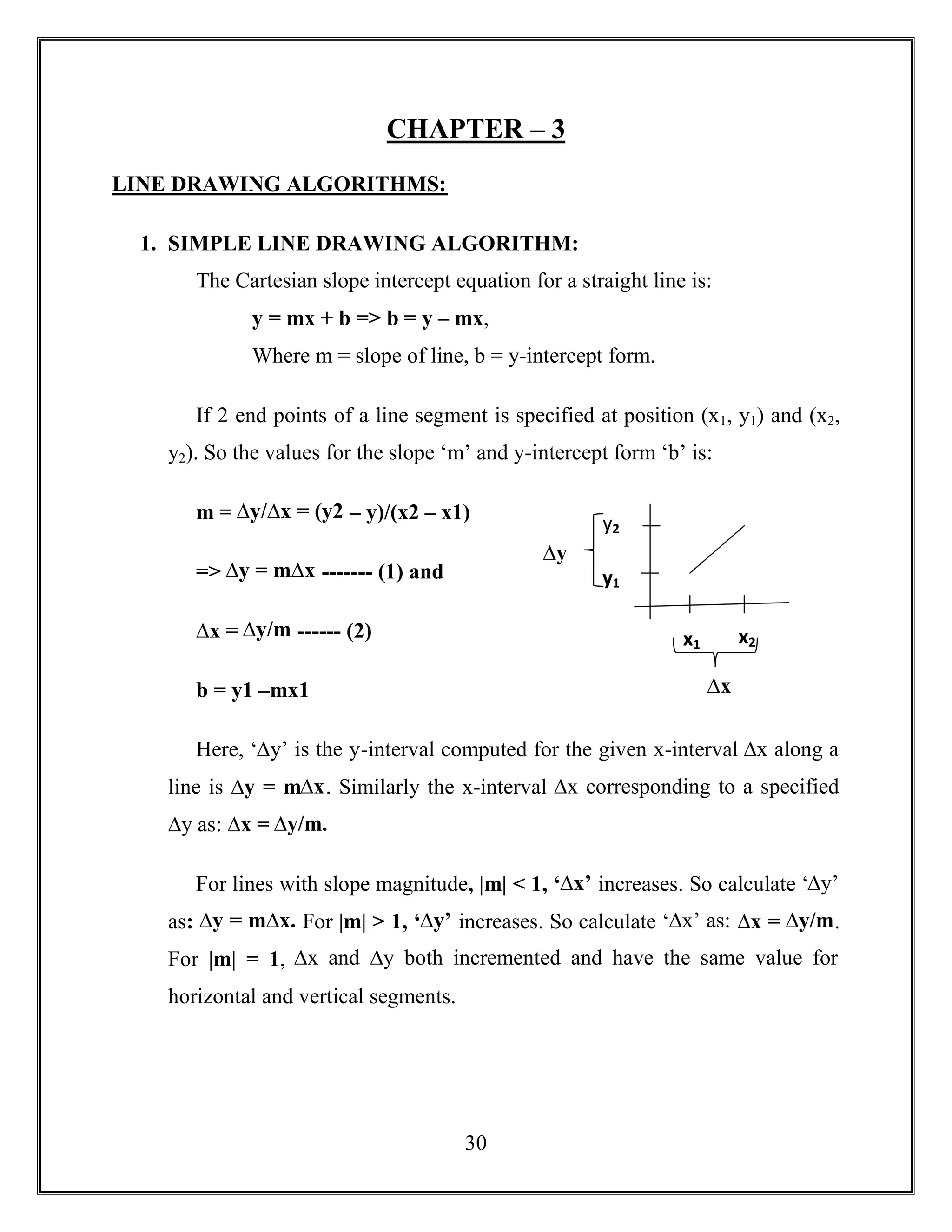 30
CHAPTER – 3
LINE DRAWING ALGORITHMS:
1. SIMPLE LINE DRAWING ALGORITHM:
The Cartesian slope intercept equation for a straight line is:
y = mx + b => b = y – mx,
Where m = slope of line, b = y-intercept form.
If 2 end points of a line segment is specified at position (x1, y1) and (x2,
y2). So the values for the slope ‘m’ and y-intercept form ‘b’ is:
m = ∆y/∆x = (y2 – y)/(x2 – x1)
=> ∆y = m∆x ------- (1) and
∆x = ∆y/m ------ (2)
b = y1 –mx1
Here, ‘∆y’ is the y-interval computed for the given x-interval ∆x along a
line is ∆y = m∆x. Similarly the x-interval ∆x corresponding to a specified
∆y as: ∆x = ∆y/m.
For lines with slope magnitude, |m| < 1, ‘∆x’ increases. So calculate ‘∆y’
as: ∆y = m∆x. For |m| > 1, ‘∆y’ increases. So calculate ‘∆x’ as: ∆x = ∆y/m.
For |m| = 1, ∆x and ∆y both incremented and have the same value for
horizontal and vertical segments.
x1 x2
∆x
y1
y2
∆y
 
