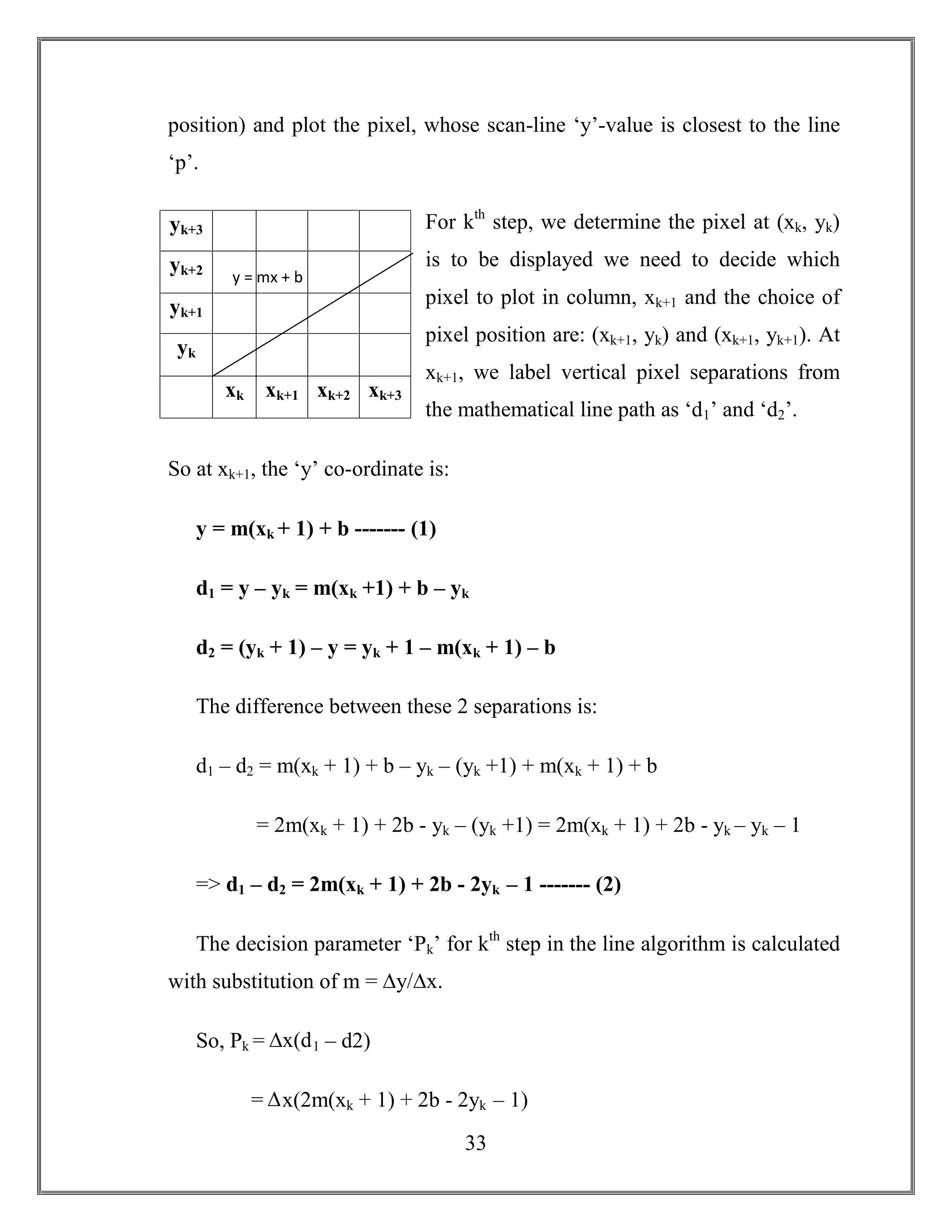 33
position) and plot the pixel, whose scan-line ‘y’-value is closest to the line
‘p’.
For kth
step, we determine the pixel at (xk, yk)
is to be displayed we need to decide which
pixel to plot in column, xk+1 and the choice of
pixel position are: (xk+1, yk) and (xk+1, yk+1). At
xk+1, we label vertical pixel separations from
the mathematical line path as ‘d1’ and ‘d2’.
So at xk+1, the ‘y’ co-ordinate is:
y = m(xk + 1) + b ------- (1)
d1 = y – yk = m(xk +1) + b – yk
d2 = (yk + 1) – y = yk + 1 – m(xk + 1) – b
The difference between these 2 separations is:
d1 – d2 = m(xk + 1) + b – yk – (yk +1) + m(xk + 1) + b
= 2m(xk + 1) + 2b - yk – (yk +1) = 2m(xk + 1) + 2b - yk – yk – 1
=> d1 – d2 = 2m(xk + 1) + 2b - 2yk – 1 ------- (2)
The decision parameter ‘Pk’ for kth
step in the line algorithm is calculated
with substitution of m = ∆y/∆x.
So, Pk = ∆x(d1 – d2)
= ∆x(2m(xk + 1) + 2b - 2yk – 1)
yk+3
yk+2
yk+1
yk
xk xk+1 xk+2 xk+3
y = mx + b
 