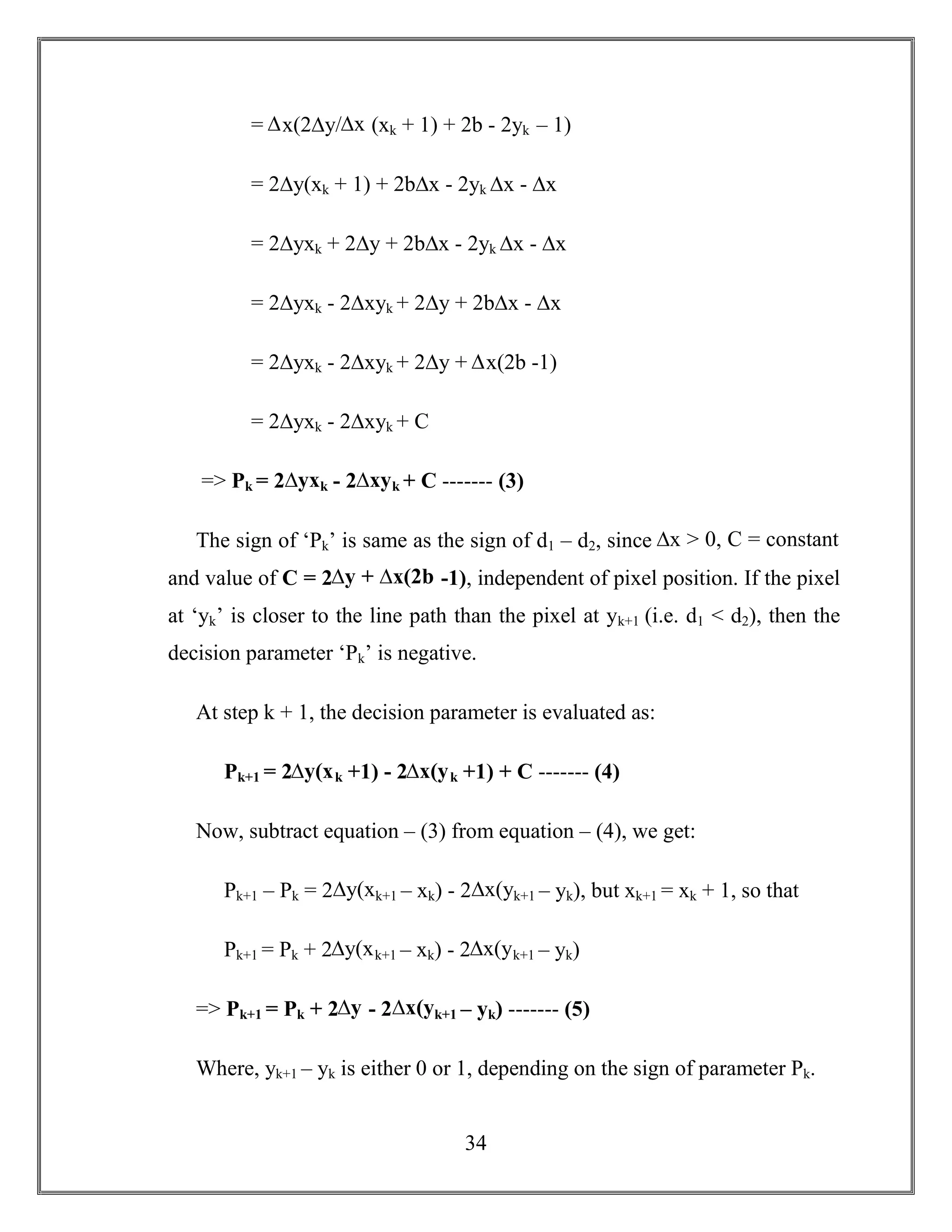 34
= ∆x(2∆y/∆x (xk + 1) + 2b - 2yk – 1)
= 2∆y(xk + 1) + 2b∆x - 2yk ∆x - ∆x
= 2∆yxk + 2∆y + 2b∆x - 2yk ∆x - ∆x
= 2∆yxk - 2∆xyk + 2∆y + 2b∆x - ∆x
= 2∆yxk - 2∆xyk + 2∆y + ∆x(2b -1)
= 2∆yxk - 2∆xyk + C
=> Pk = 2∆yxk - 2∆xyk + C ------- (3)
The sign of ‘Pk’ is same as the sign of d1 – d2, since ∆x > 0, C = constant
and value of C = 2∆y + ∆x(2b -1), independent of pixel position. If the pixel
at ‘yk’ is closer to the line path than the pixel at yk+1 (i.e. d1 < d2), then the
decision parameter ‘Pk’ is negative.
At step k + 1, the decision parameter is evaluated as:
Pk+1 = 2∆y(xk +1) - 2∆x(yk +1) + C ------- (4)
Now, subtract equation – (3) from equation – (4), we get:
Pk+1 – Pk = 2∆y(xk+1 – xk) - 2∆x(yk+1 – yk), but xk+1 = xk + 1, so that
Pk+1 = Pk + 2∆y(xk+1 – xk) - 2∆x(yk+1 – yk)
=> Pk+1 = Pk + 2∆y - 2∆x(yk+1 – yk) ------- (5)
Where, yk+1 – yk is either 0 or 1, depending on the sign of parameter Pk.
 