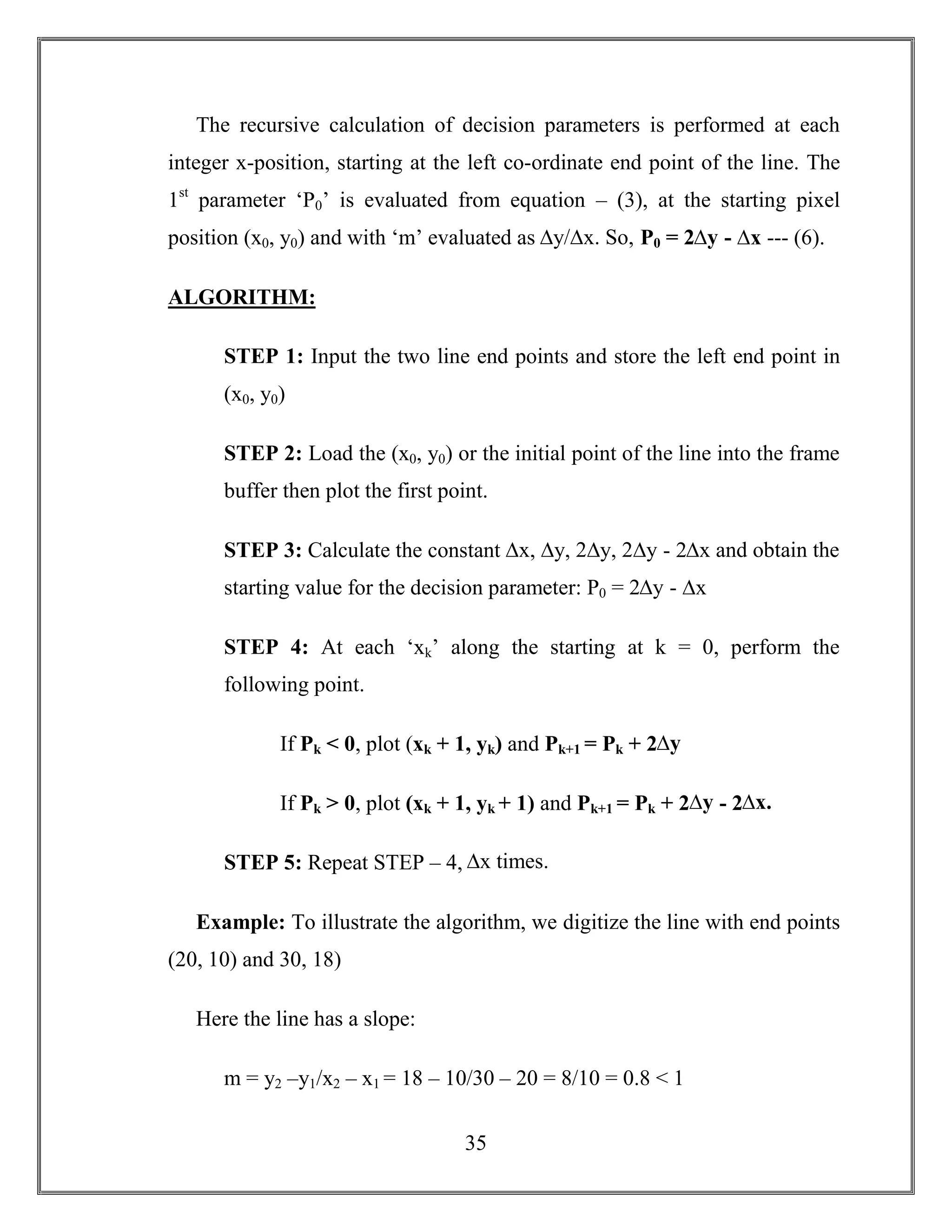 35
The recursive calculation of decision parameters is performed at each
integer x-position, starting at the left co-ordinate end point of the line. The
1st
parameter ‘P0’ is evaluated from equation – (3), at the starting pixel
position (x0, y0) and with ‘m’ evaluated as ∆y/∆x. So, P0 = 2∆y - ∆x --- (6).
ALGORITHM:
STEP 1: Input the two line end points and store the left end point in
(x0, y0)
STEP 2: Load the (x0, y0) or the initial point of the line into the frame
buffer then plot the first point.
STEP 3: Calculate the constant ∆x, ∆y, 2∆y, 2∆y - 2∆x and obtain the
starting value for the decision parameter: P0 = 2∆y - ∆x
STEP 4: At each ‘xk’ along the starting at k = 0, perform the
following point.
If Pk < 0, plot (xk + 1, yk) and Pk+1 = Pk + 2∆y
If Pk > 0, plot (xk + 1, yk + 1) and Pk+1 = Pk + 2∆y - 2∆x.
STEP 5: Repeat STEP – 4, ∆x times.
Example: To illustrate the algorithm, we digitize the line with end points
(20, 10) and 30, 18)
Here the line has a slope:
m = y2 –y1/x2 – x1 = 18 – 10/30 – 20 = 8/10 = 0.8 < 1
 