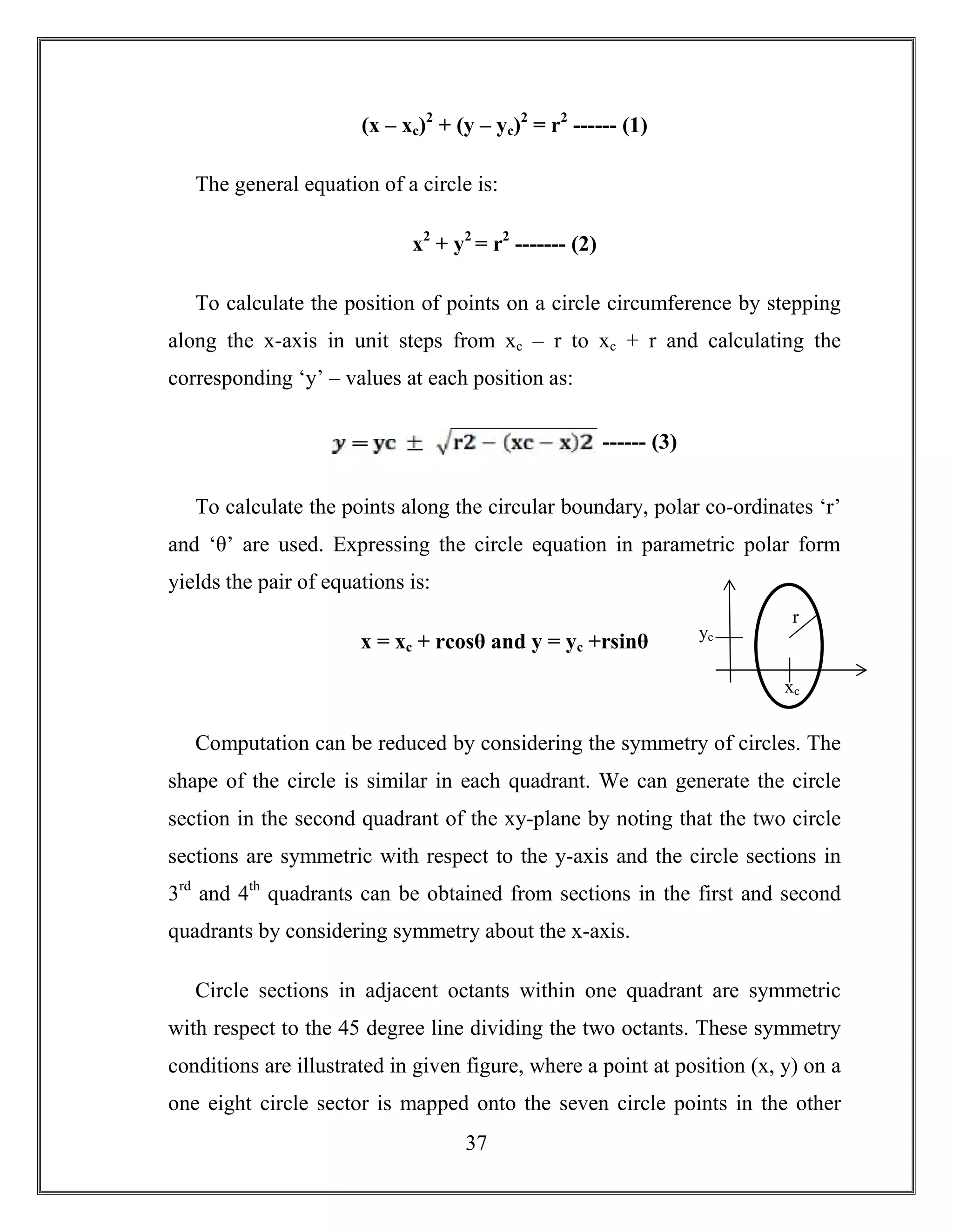 37
(x – xc)2
+ (y – yc)2
= r2
------ (1)
The general equation of a circle is:
x2
+ y2
= r2
------- (2)
To calculate the position of points on a circle circumference by stepping
along the x-axis in unit steps from xc – r to xc + r and calculating the
corresponding ‘y’ – values at each position as:
------ (3)
To calculate the points along the circular boundary, polar co-ordinates ‘r’
and ‘θ’ are used. Expressing the circle equation in parametric polar form
yields the pair of equations is:
x = xc + rcosθ and y = yc +rsinθ
Computation can be reduced by considering the symmetry of circles. The
shape of the circle is similar in each quadrant. We can generate the circle
section in the second quadrant of the xy-plane by noting that the two circle
sections are symmetric with respect to the y-axis and the circle sections in
3rd
and 4th
quadrants can be obtained from sections in the first and second
quadrants by considering symmetry about the x-axis.
Circle sections in adjacent octants within one quadrant are symmetric
with respect to the 45 degree line dividing the two octants. These symmetry
conditions are illustrated in given figure, where a point at position (x, y) on a
one eight circle sector is mapped onto the seven circle points in the other
r
xc
yc
 