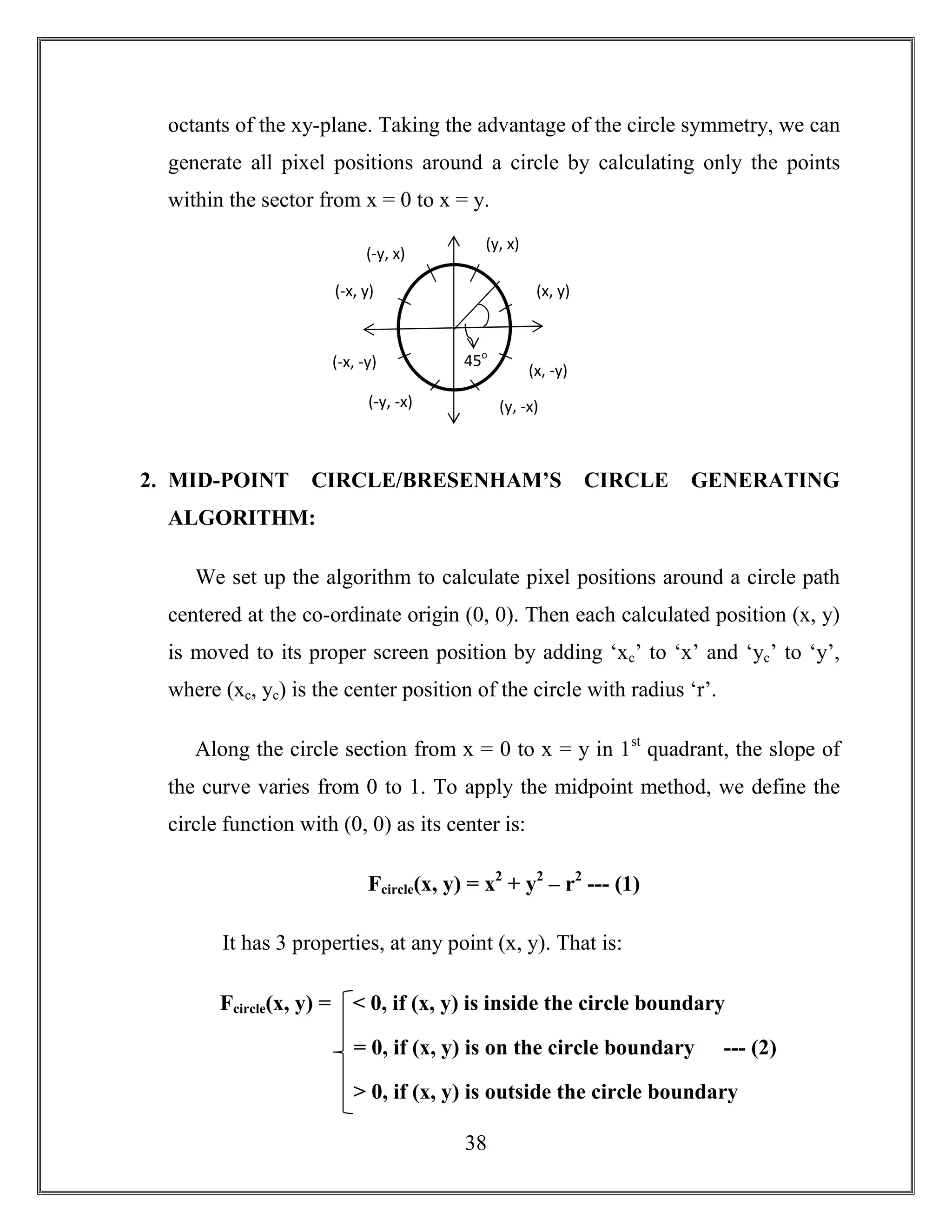 38
octants of the xy-plane. Taking the advantage of the circle symmetry, we can
generate all pixel positions around a circle by calculating only the points
within the sector from x = 0 to x = y.
2. MID-POINT CIRCLE/BRESENHAM’S CIRCLE GENERATING
ALGORITHM:
We set up the algorithm to calculate pixel positions around a circle path
centered at the co-ordinate origin (0, 0). Then each calculated position (x, y)
is moved to its proper screen position by adding ‘xc’ to ‘x’ and ‘yc’ to ‘y’,
where (xc, yc) is the center position of the circle with radius ‘r’.
Along the circle section from x = 0 to x = y in 1st
quadrant, the slope of
the curve varies from 0 to 1. To apply the midpoint method, we define the
circle function with (0, 0) as its center is:
Fcircle(x, y) = x2
+ y2
– r2
--- (1)
It has 3 properties, at any point (x, y). That is:
(x, y)
(y, x)
(-x, y)
(-y, x)
(y, -x)
(x, -y)
(-x, -y)
(-y, -x)
45o
Fcircle(x, y) = < 0, if (x, y) is inside the circle boundary
= 0, if (x, y) is on the circle boundary --- (2)
> 0, if (x, y) is outside the circle boundary
 