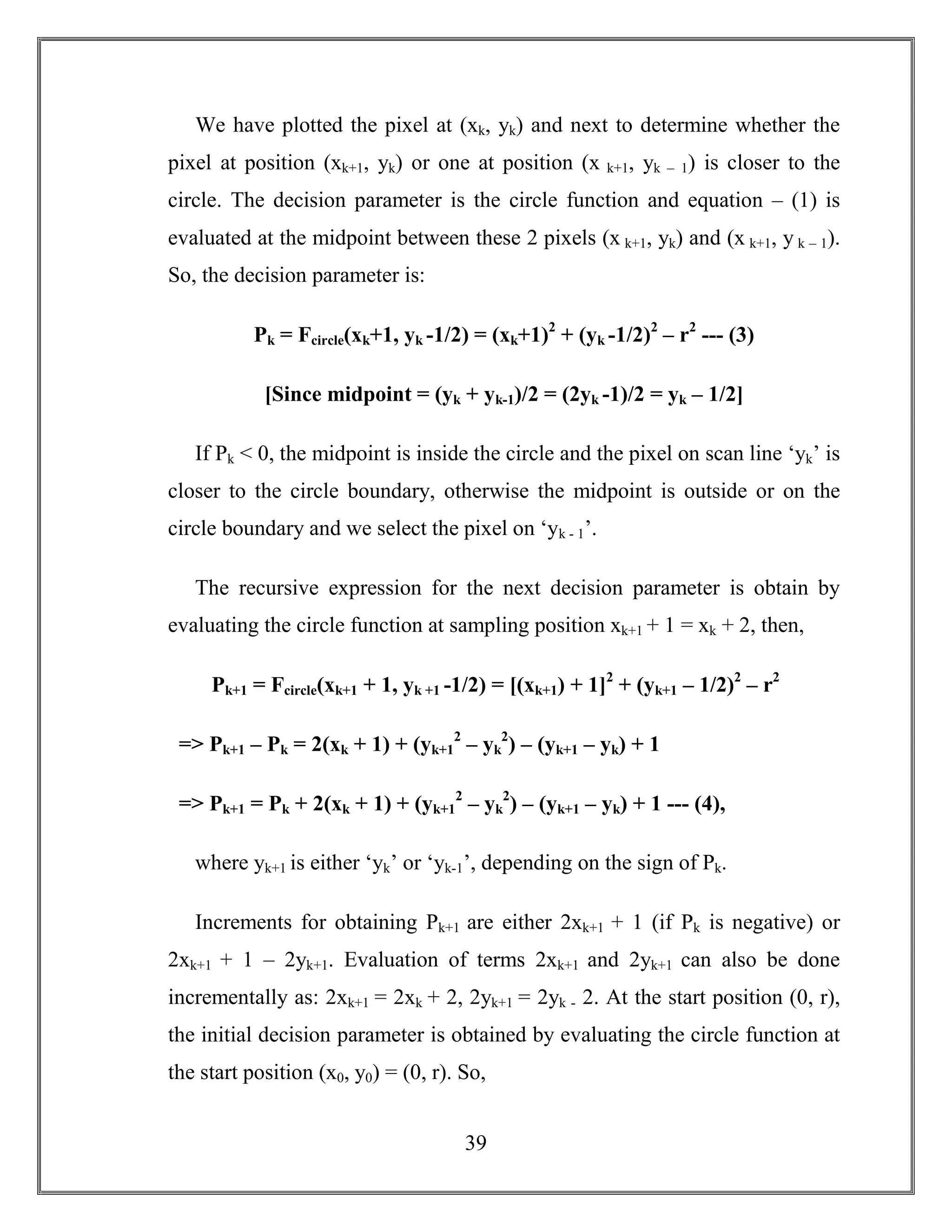 39
We have plotted the pixel at (xk, yk) and next to determine whether the
pixel at position (xk+1, yk) or one at position (x k+1, yk – 1) is closer to the
circle. The decision parameter is the circle function and equation – (1) is
evaluated at the midpoint between these 2 pixels (x k+1, yk) and (x k+1, y k – 1).
So, the decision parameter is:
Pk = Fcircle(xk+1, yk -1/2) = (xk+1)2
+ (yk -1/2)2
– r2
--- (3)
[Since midpoint = (yk + yk-1)/2 = (2yk -1)/2 = yk – 1/2]
If Pk < 0, the midpoint is inside the circle and the pixel on scan line ‘yk’ is
closer to the circle boundary, otherwise the midpoint is outside or on the
circle boundary and we select the pixel on ‘yk - 1’.
The recursive expression for the next decision parameter is obtain by
evaluating the circle function at sampling position xk+1 + 1 = xk + 2, then,
Pk+1 = Fcircle(xk+1 + 1, yk +1 -1/2) = [(xk+1) + 1]2
+ (yk+1 – 1/2)2
– r2
=> Pk+1 – Pk = 2(xk + 1) + (yk+1
2
– yk
2
) – (yk+1 – yk) + 1
=> Pk+1 = Pk + 2(xk + 1) + (yk+1
2
– yk
2
) – (yk+1 – yk) + 1 --- (4),
where yk+1 is either ‘yk’ or ‘yk-1’, depending on the sign of Pk.
Increments for obtaining Pk+1 are either 2xk+1 + 1 (if Pk is negative) or
2xk+1 + 1 – 2yk+1. Evaluation of terms 2xk+1 and 2yk+1 can also be done
incrementally as: 2xk+1 = 2xk + 2, 2yk+1 = 2yk - 2. At the start position (0, r),
the initial decision parameter is obtained by evaluating the circle function at
the start position (x0, y0) = (0, r). So,
 