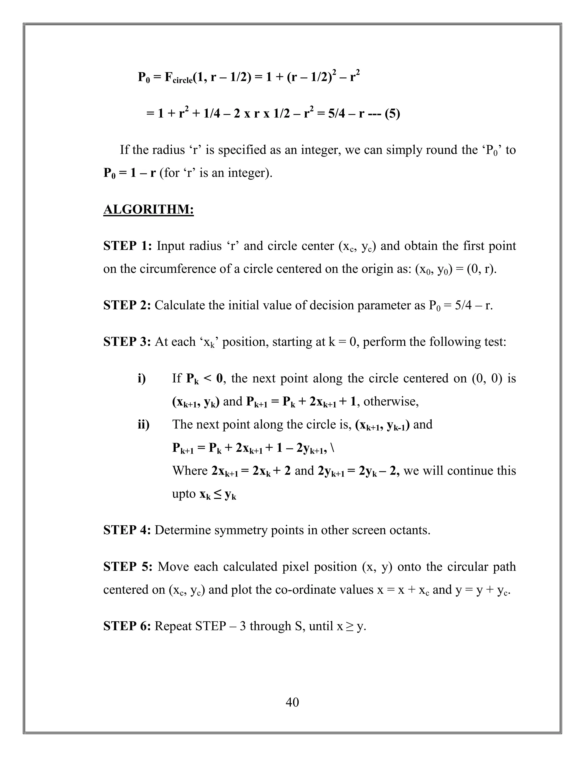 40
P0 = Fcircle(1, r – 1/2) = 1 + (r – 1/2)2
– r2
= 1 + r2
+ 1/4 – 2 x r x 1/2 – r2
= 5/4 – r --- (5)
If the radius ‘r’ is specified as an integer, we can simply round the ‘P0’ to
P0 = 1 – r (for ‘r’ is an integer).
ALGORITHM:
STEP 1: Input radius ‘r’ and circle center (xc, yc) and obtain the first point
on the circumference of a circle centered on the origin as: (x0, y0) = (0, r).
STEP 2: Calculate the initial value of decision parameter as P0 = 5/4 – r.
STEP 3: At each ‘xk’ position, starting at k = 0, perform the following test:
i) If Pk < 0, the next point along the circle centered on (0, 0) is
(xk+1, yk) and Pk+1 = Pk + 2xk+1 + 1, otherwise,
ii) The next point along the circle is, (xk+1, yk-1) and
Pk+1 = Pk + 2xk+1 + 1 – 2yk+1, 
Where 2xk+1 = 2xk + 2 and 2yk+1 = 2yk – 2, we will continue this
upto xk ≤ yk
STEP 4: Determine symmetry points in other screen octants.
STEP 5: Move each calculated pixel position (x, y) onto the circular path
centered on (xc, yc) and plot the co-ordinate values x = x + xc and y = y + yc.
STEP 6: Repeat STEP – 3 through S, until x ≥ y.
 