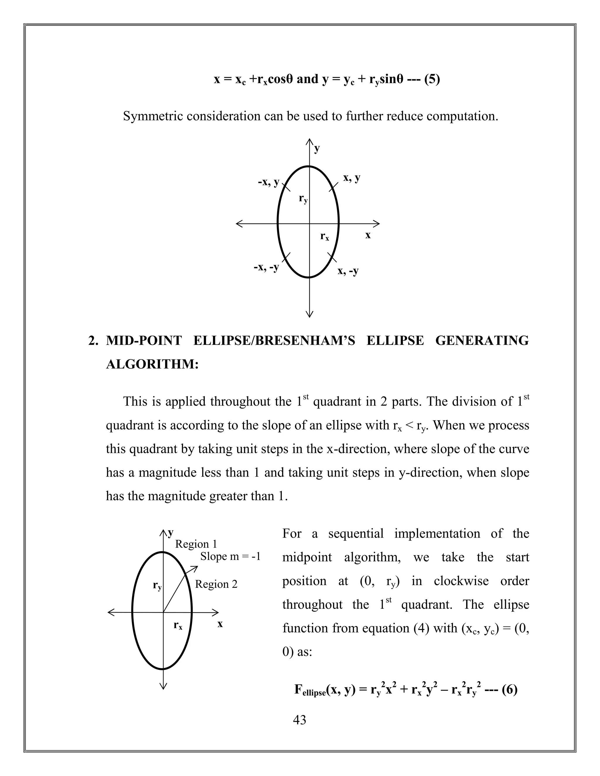 43
x = xc +rxcosθ and y = yc + rysinθ --- (5)
Symmetric consideration can be used to further reduce computation.
2. MID-POINT ELLIPSE/BRESENHAM’S ELLIPSE GENERATING
ALGORITHM:
This is applied throughout the 1st
quadrant in 2 parts. The division of 1st
quadrant is according to the slope of an ellipse with rx < ry. When we process
this quadrant by taking unit steps in the x-direction, where slope of the curve
has a magnitude less than 1 and taking unit steps in y-direction, when slope
has the magnitude greater than 1.
For a sequential implementation of the
midpoint algorithm, we take the start
position at (0, ry) in clockwise order
throughout the 1st
quadrant. The ellipse
function from equation (4) with (xc, yc) = (0,
0) as:
Fellipse(x, y) = ry
2
x2
+ rx
2
y2
– rx
2
ry
2
--- (6)
-x, y
x, -y
ry
rx
x, y
y
x
-x, -y
Region 2
Region 1
ry
rx
Slope m = -1
y
x
 