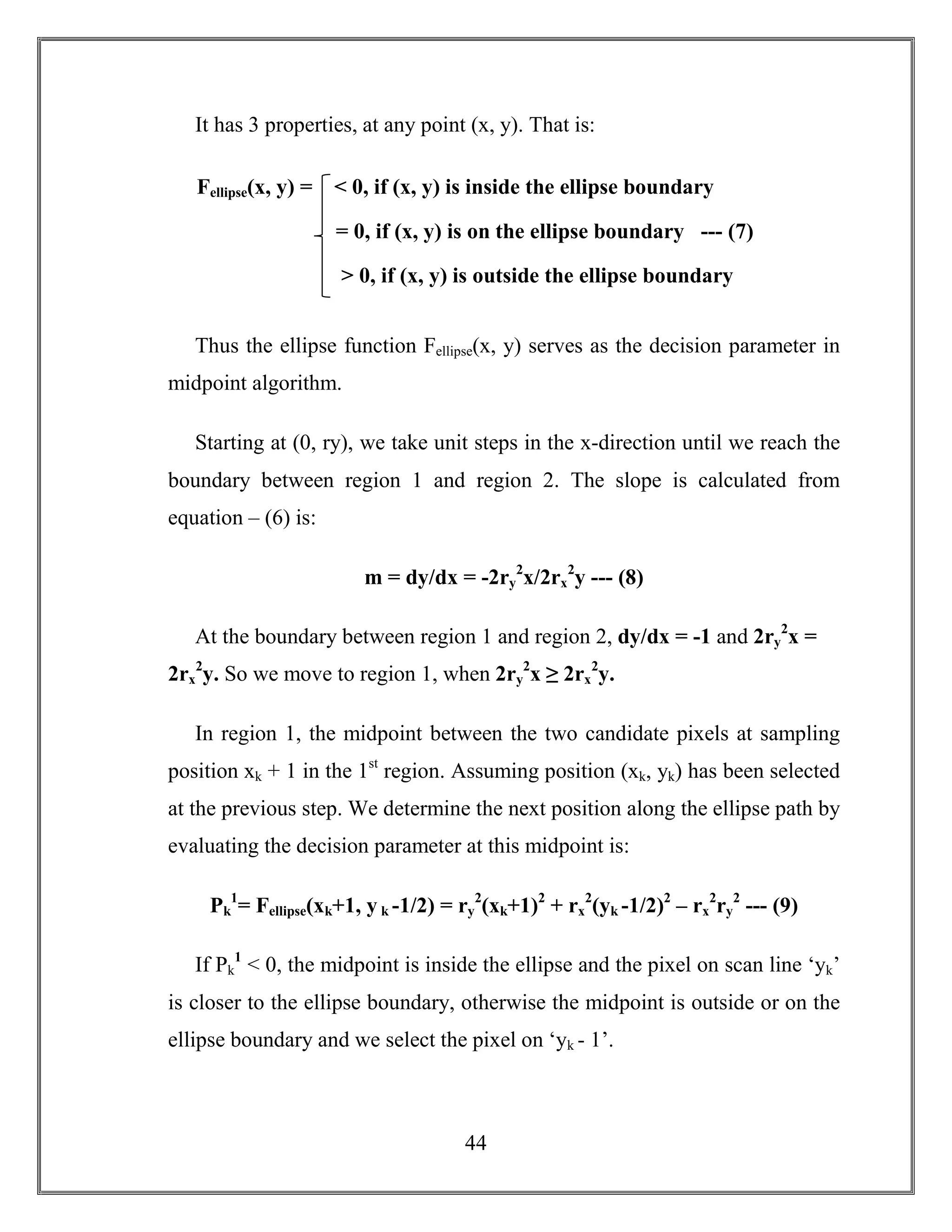 44
It has 3 properties, at any point (x, y). That is:
Thus the ellipse function Fellipse(x, y) serves as the decision parameter in
midpoint algorithm.
Starting at (0, ry), we take unit steps in the x-direction until we reach the
boundary between region 1 and region 2. The slope is calculated from
equation – (6) is:
m = dy/dx = -2ry
2
x/2rx
2
y --- (8)
At the boundary between region 1 and region 2, dy/dx = -1 and 2ry
2
x =
2rx
2
y. So we move to region 1, when 2ry
2
x ≥ 2rx
2
y.
In region 1, the midpoint between the two candidate pixels at sampling
position xk + 1 in the 1st
region. Assuming position (xk, yk) has been selected
at the previous step. We determine the next position along the ellipse path by
evaluating the decision parameter at this midpoint is:
Pk
1
= Fellipse(xk+1, y k -1/2) = ry
2
(xk+1)2
+ rx
2
(yk -1/2)2
– rx
2
ry
2
--- (9)
If Pk
1
< 0, the midpoint is inside the ellipse and the pixel on scan line ‘yk’
is closer to the ellipse boundary, otherwise the midpoint is outside or on the
ellipse boundary and we select the pixel on ‘yk - 1’.
Fellipse(x, y) = < 0, if (x, y) is inside the ellipse boundary
= 0, if (x, y) is on the ellipse boundary --- (7)
> 0, if (x, y) is outside the ellipse boundary
 
