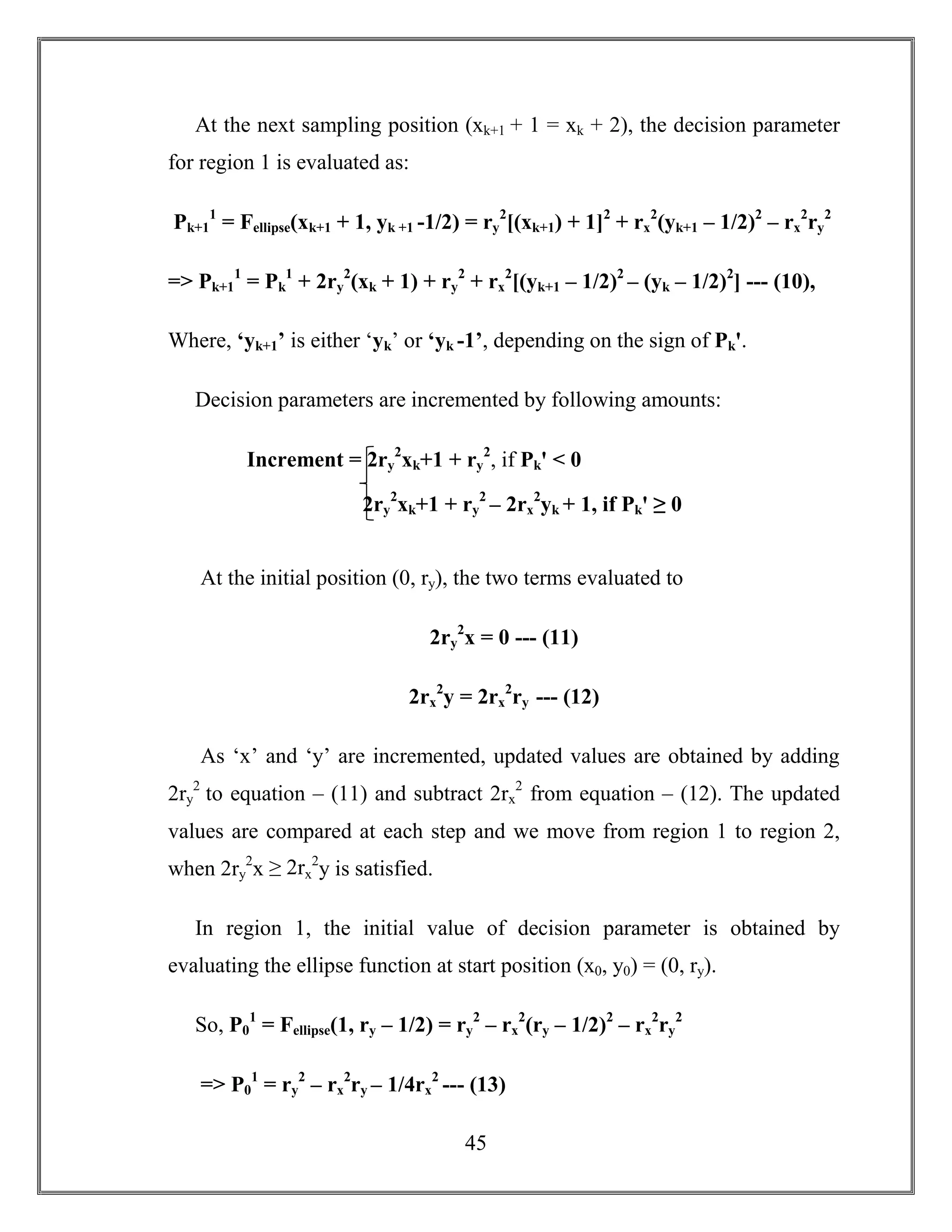 45
At the next sampling position (xk+1 + 1 = xk + 2), the decision parameter
for region 1 is evaluated as:
Pk+1
1
= Fellipse(xk+1 + 1, yk +1 -1/2) = ry
2
[(xk+1) + 1]2
+ rx
2
(yk+1 – 1/2)2
– rx
2
ry
2
=> Pk+1
1
= Pk
1
+ 2ry
2
(xk + 1) + ry
2
+ rx
2
[(yk+1 – 1/2)2
– (yk – 1/2)2
] --- (10),
Where, ‘yk+1’ is either ‘yk’ or ‘yk -1’, depending on the sign of Pkꞌ.
Decision parameters are incremented by following amounts:
At the initial position (0, ry), the two terms evaluated to
2ry
2
x = 0 --- (11)
2rx
2
y = 2rx
2
ry --- (12)
As ‘x’ and ‘y’ are incremented, updated values are obtained by adding
2ry
2
to equation – (11) and subtract 2rx
2
from equation – (12). The updated
values are compared at each step and we move from region 1 to region 2,
when 2ry
2
x ≥ 2rx
2
y is satisfied.
In region 1, the initial value of decision parameter is obtained by
evaluating the ellipse function at start position (x0, y0) = (0, ry).
So, P0
1
= Fellipse(1, ry – 1/2) = ry
2
– rx
2
(ry – 1/2)2
– rx
2
ry
2
=> P0
1
= ry
2
– rx
2
ry – 1/4rx
2
--- (13)
Increment = 2ry
2
xk+1 + ry
2
, if Pkꞌ < 0
2ry
2
xk+1 + ry
2
– 2rx
2
yk + 1, if Pkꞌ ≥ 0
 