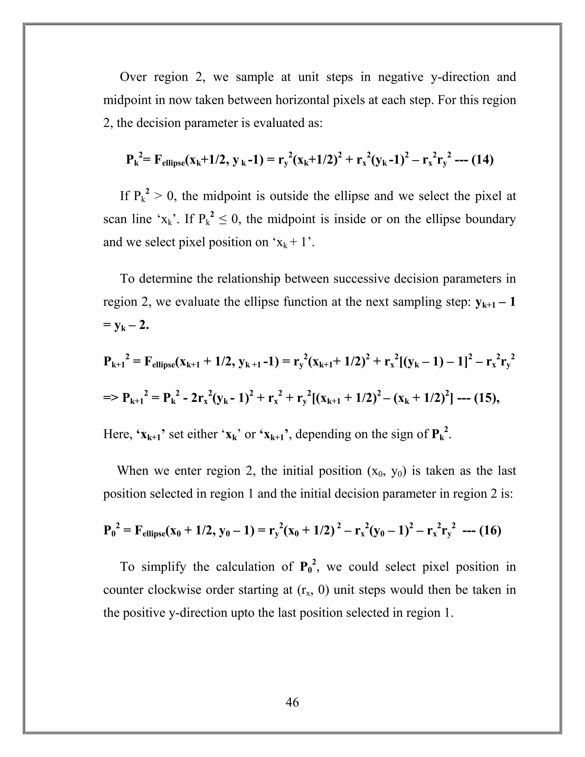 46
Over region 2, we sample at unit steps in negative y-direction and
midpoint in now taken between horizontal pixels at each step. For this region
2, the decision parameter is evaluated as:
Pk
2
= Fellipse(xk+1/2, yk -1) = ry
2
(xk+1/2)2
+ rx
2
(yk -1)2
– rx
2
ry
2
--- (14)
If Pk
2
> 0, the midpoint is outside the ellipse and we select the pixel at
scan line ‘xk’. If Pk
2
≤ 0, the midpoint is inside or on the ellipse boundary
and we select pixel position on ‘xk + 1’.
To determine the relationship between successive decision parameters in
region 2, we evaluate the ellipse function at the next sampling step: yk+1 – 1
= yk – 2.
Pk+1
2
= Fellipse(xk+1 + 1/2, yk +1 -1) = ry
2
(xk+1+ 1/2)2
+ rx
2
[(yk – 1) – 1]2
– rx
2
ry
2
=> Pk+1
2
= Pk
2
- 2rx
2
(yk - 1)2
+ rx
2
+ ry
2
[(xk+1 + 1/2)2
– (xk + 1/2)2
] --- (15),
Here, ‘xk+1’ set either ‘xk’ or ‘xk+1’, depending on the sign of Pk
2
.
When we enter region 2, the initial position (x0, y0) is taken as the last
position selected in region 1 and the initial decision parameter in region 2 is:
P0
2
= Fellipse(x0 + 1/2, y0 – 1) = ry
2
(x0 + 1/2) 2
– rx
2
(y0 – 1)2
– rx
2
ry
2
--- (16)
To simplify the calculation of P0
2
, we could select pixel position in
counter clockwise order starting at (rx, 0) unit steps would then be taken in
the positive y-direction upto the last position selected in region 1.
 
