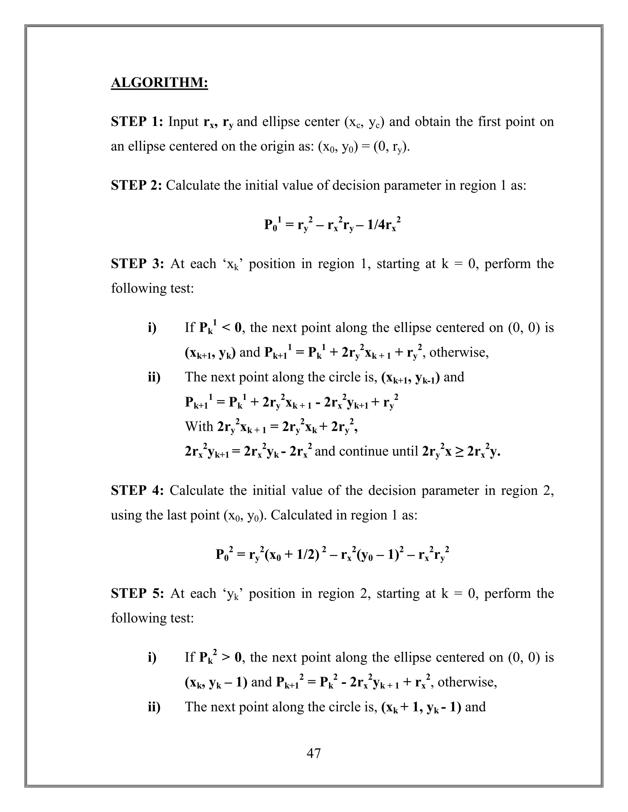 47
ALGORITHM:
STEP 1: Input rx, ry and ellipse center (xc, yc) and obtain the first point on
an ellipse centered on the origin as: (x0, y0) = (0, ry).
STEP 2: Calculate the initial value of decision parameter in region 1 as:
P0
1
= ry
2
– rx
2
ry – 1/4rx
2
STEP 3: At each ‘xk’ position in region 1, starting at k = 0, perform the
following test:
i) If Pk
1
< 0, the next point along the ellipse centered on (0, 0) is
(xk+1, yk) and Pk+1
1
= Pk
1
+ 2ry
2
xk + 1 + ry
2
, otherwise,
ii) The next point along the circle is, (xk+1, yk-1) and
Pk+1
1
= Pk
1
+ 2ry
2
xk + 1 - 2rx
2
yk+1 + ry
2
With 2ry
2
xk + 1 = 2ry
2
xk + 2ry
2
,
2rx
2
yk+1 = 2rx
2
yk - 2rx
2
and continue until 2ry
2
x ≥ 2rx
2
y.
STEP 4: Calculate the initial value of the decision parameter in region 2,
using the last point (x0, y0). Calculated in region 1 as:
P0
2
= ry
2
(x0 + 1/2) 2
– rx
2
(y0 – 1)2
– rx
2
ry
2
STEP 5: At each ‘yk’ position in region 2, starting at k = 0, perform the
following test:
i) If Pk
2
> 0, the next point along the ellipse centered on (0, 0) is
(xk, yk – 1) and Pk+1
2
= Pk
2
- 2rx
2
yk + 1 + rx
2
, otherwise,
ii) The next point along the circle is, (xk + 1, yk - 1) and
 
