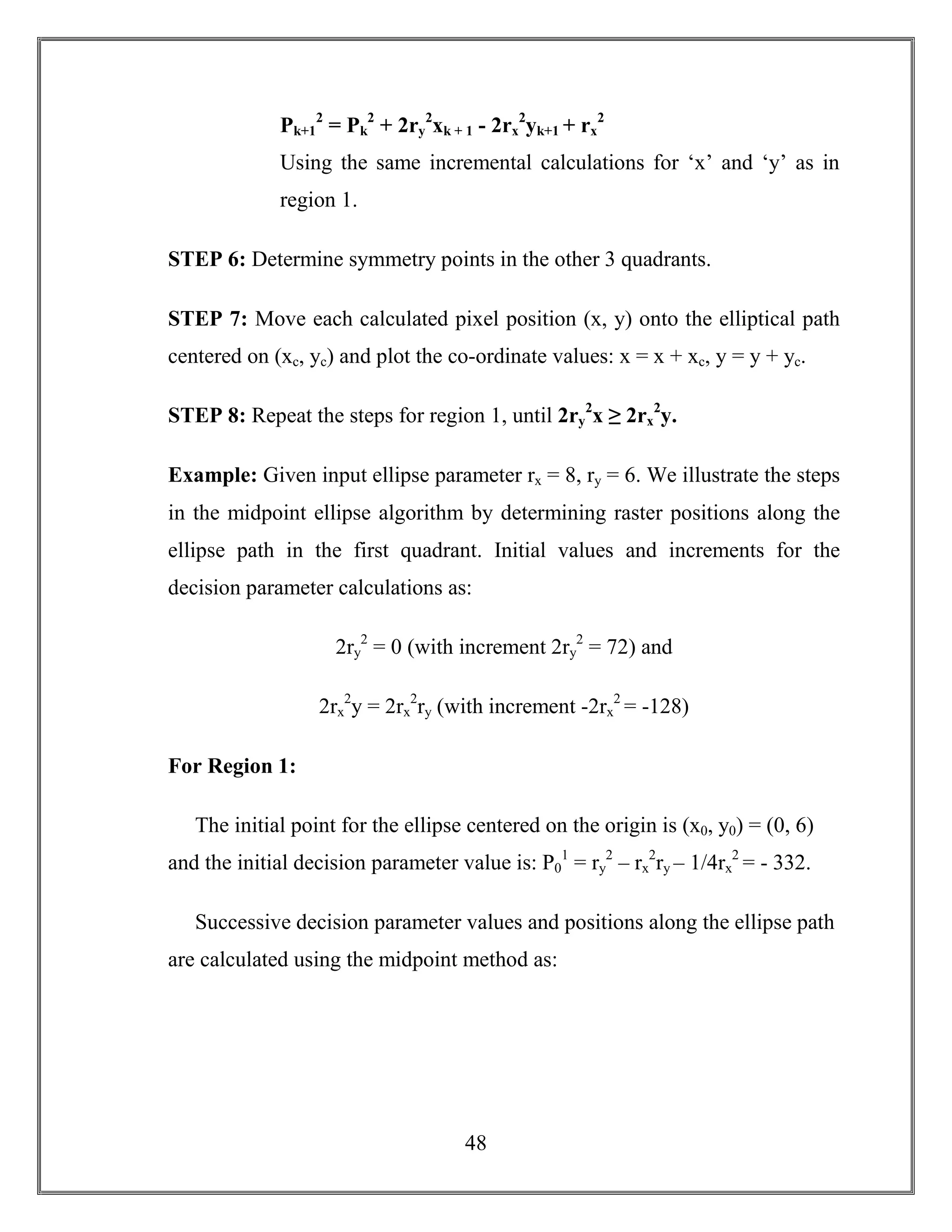 48
Pk+1
2
= Pk
2
+ 2ry
2
xk + 1 - 2rx
2
yk+1 + rx
2
Using the same incremental calculations for ‘x’ and ‘y’ as in
region 1.
STEP 6: Determine symmetry points in the other 3 quadrants.
STEP 7: Move each calculated pixel position (x, y) onto the elliptical path
centered on (xc, yc) and plot the co-ordinate values: x = x + xc, y = y + yc.
STEP 8: Repeat the steps for region 1, until 2ry
2
x ≥ 2rx
2
y.
Example: Given input ellipse parameter rx = 8, ry = 6. We illustrate the steps
in the midpoint ellipse algorithm by determining raster positions along the
ellipse path in the first quadrant. Initial values and increments for the
decision parameter calculations as:
2ry
2
= 0 (with increment 2ry
2
= 72) and
2rx
2
y = 2rx
2
ry (with increment -2rx
2
= -128)
For Region 1:
The initial point for the ellipse centered on the origin is (x0, y0) = (0, 6)
and the initial decision parameter value is: P0
1
= ry
2
– rx
2
ry – 1/4rx
2
= - 332.
Successive decision parameter values and positions along the ellipse path
are calculated using the midpoint method as:
 