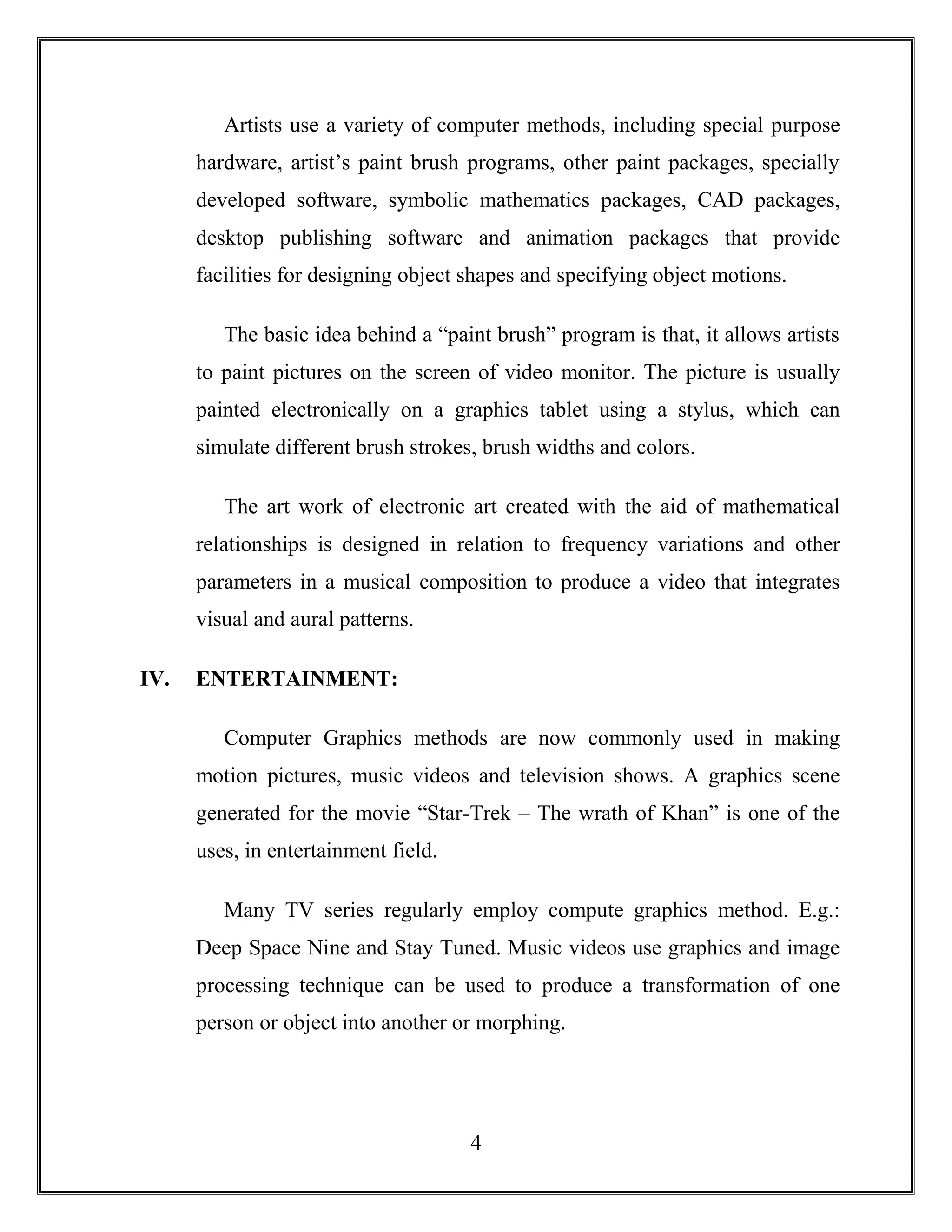 4
Artists use a variety of computer methods, including special purpose
hardware, artist’s paint brush programs, other paint packages, specially
developed software, symbolic mathematics packages, CAD packages,
desktop publishing software and animation packages that provide
facilities for designing object shapes and specifying object motions.
The basic idea behind a “paint brush” program is that, it allows artists
to paint pictures on the screen of video monitor. The picture is usually
painted electronically on a graphics tablet using a stylus, which can
simulate different brush strokes, brush widths and colors.
The art work of electronic art created with the aid of mathematical
relationships is designed in relation to frequency variations and other
parameters in a musical composition to produce a video that integrates
visual and aural patterns.
IV. ENTERTAINMENT:
Computer Graphics methods are now commonly used in making
motion pictures, music videos and television shows. A graphics scene
generated for the movie “Star-Trek – The wrath of Khan” is one of the
uses, in entertainment field.
Many TV series regularly employ compute graphics method. E.g.:
Deep Space Nine and Stay Tuned. Music videos use graphics and image
processing technique can be used to produce a transformation of one
person or object into another or morphing.
 