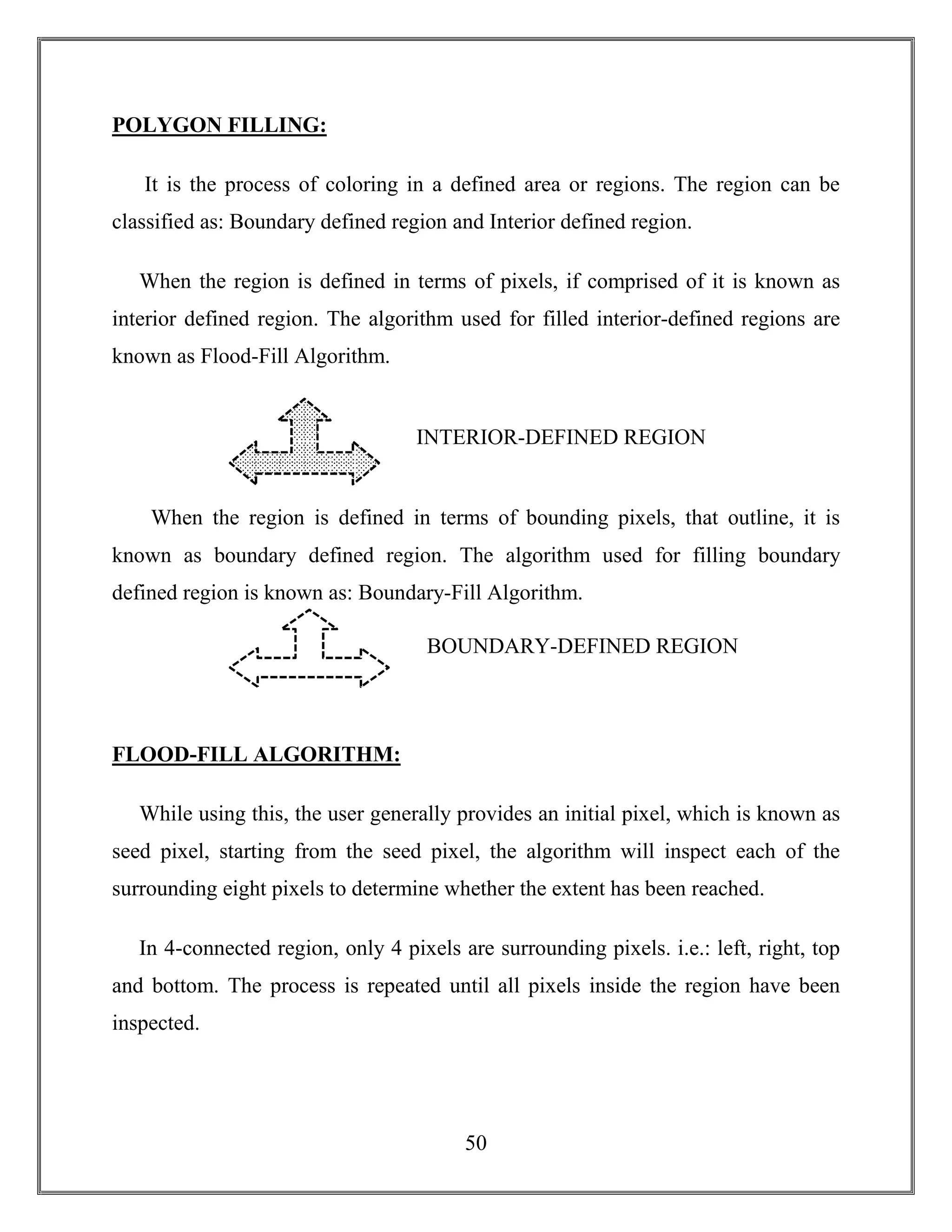 50
POLYGON FILLING:
It is the process of coloring in a defined area or regions. The region can be
classified as: Boundary defined region and Interior defined region.
When the region is defined in terms of pixels, if comprised of it is known as
interior defined region. The algorithm used for filled interior-defined regions are
known as Flood-Fill Algorithm.
When the region is defined in terms of bounding pixels, that outline, it is
known as boundary defined region. The algorithm used for filling boundary
defined region is known as: Boundary-Fill Algorithm.
FLOOD-FILL ALGORITHM:
While using this, the user generally provides an initial pixel, which is known as
seed pixel, starting from the seed pixel, the algorithm will inspect each of the
surrounding eight pixels to determine whether the extent has been reached.
In 4-connected region, only 4 pixels are surrounding pixels. i.e.: left, right, top
and bottom. The process is repeated until all pixels inside the region have been
inspected.
INTERIOR-DEFINED REGION
BOUNDARY-DEFINED REGION
 