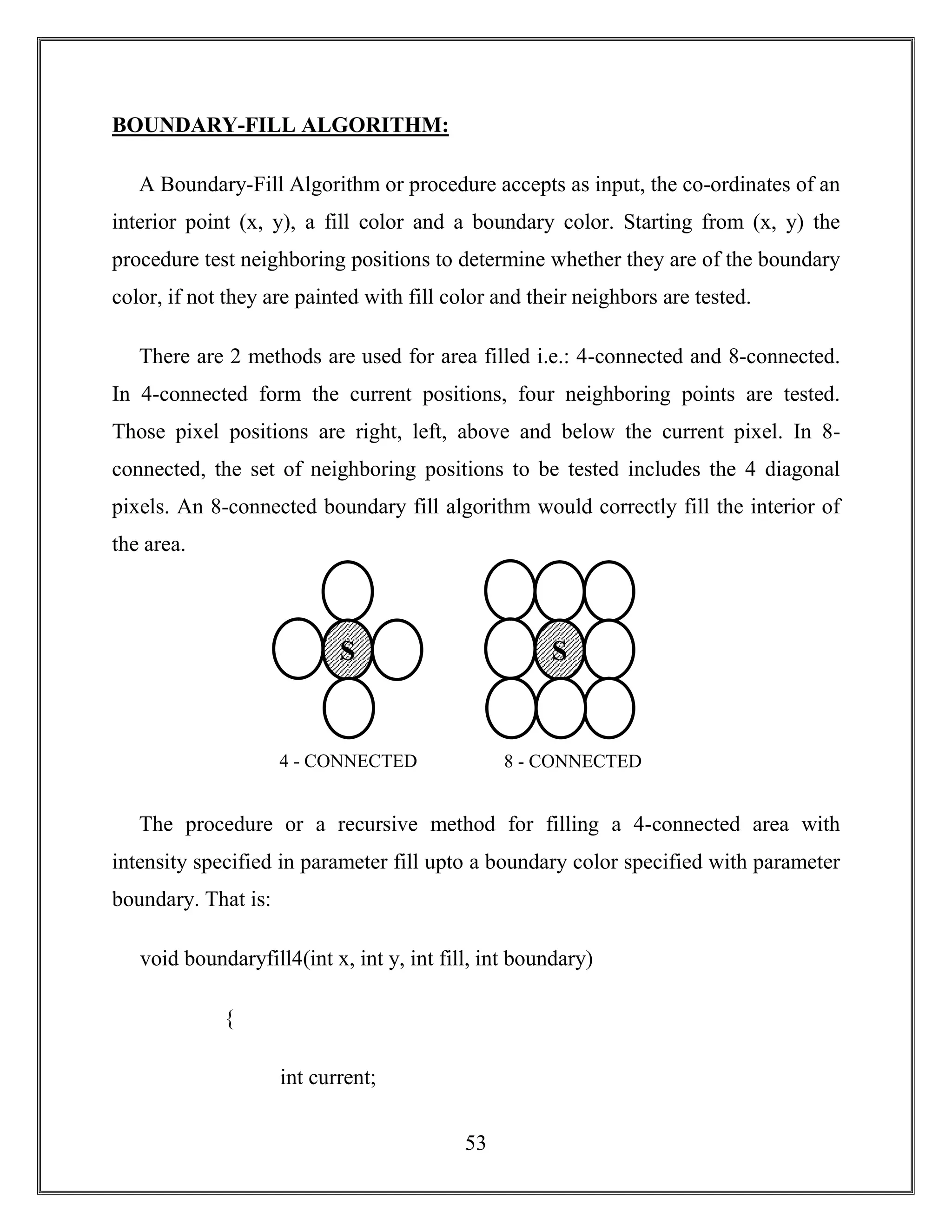 53
BOUNDARY-FILL ALGORITHM:
A Boundary-Fill Algorithm or procedure accepts as input, the co-ordinates of an
interior point (x, y), a fill color and a boundary color. Starting from (x, y) the
procedure test neighboring positions to determine whether they are of the boundary
color, if not they are painted with fill color and their neighbors are tested.
There are 2 methods are used for area filled i.e.: 4-connected and 8-connected.
In 4-connected form the current positions, four neighboring points are tested.
Those pixel positions are right, left, above and below the current pixel. In 8-
connected, the set of neighboring positions to be tested includes the 4 diagonal
pixels. An 8-connected boundary fill algorithm would correctly fill the interior of
the area.
The procedure or a recursive method for filling a 4-connected area with
intensity specified in parameter fill upto a boundary color specified with parameter
boundary. That is:
void boundaryfill4(int x, int y, int fill, int boundary)
{
int current;
S S
8 - CONNECTED4 - CONNECTED
 