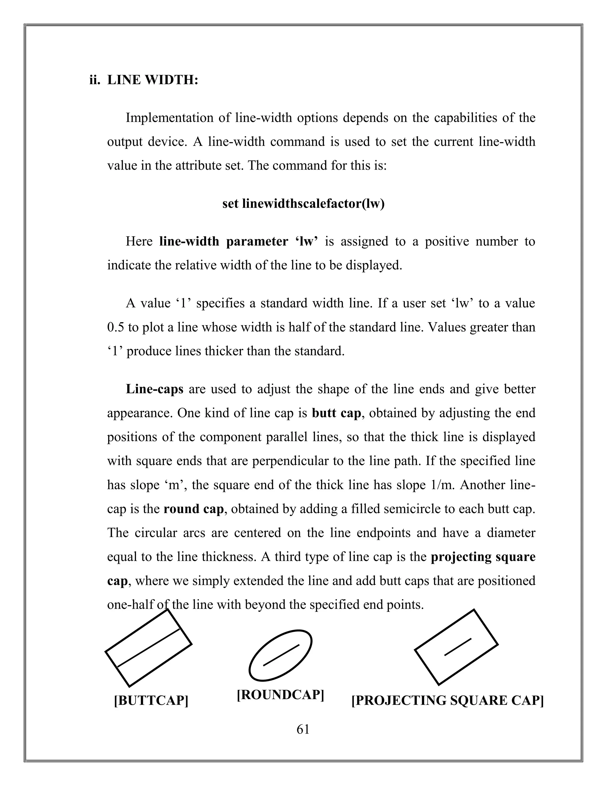 61
ii. LINE WIDTH:
Implementation of line-width options depends on the capabilities of the
output device. A line-width command is used to set the current line-width
value in the attribute set. The command for this is:
set linewidthscalefactor(lw)
Here line-width parameter ‘lw’ is assigned to a positive number to
indicate the relative width of the line to be displayed.
A value ‘1’ specifies a standard width line. If a user set ‘lw’ to a value
0.5 to plot a line whose width is half of the standard line. Values greater than
‘1’ produce lines thicker than the standard.
Line-caps are used to adjust the shape of the line ends and give better
appearance. One kind of line cap is butt cap, obtained by adjusting the end
positions of the component parallel lines, so that the thick line is displayed
with square ends that are perpendicular to the line path. If the specified line
has slope ‘m’, the square end of the thick line has slope 1/m. Another line-
cap is the round cap, obtained by adding a filled semicircle to each butt cap.
The circular arcs are centered on the line endpoints and have a diameter
equal to the line thickness. A third type of line cap is the projecting square
cap, where we simply extended the line and add butt caps that are positioned
one-half of the line with beyond the specified end points.
[BUTTCAP] [ROUNDCAP] [PROJECTING SQUARE CAP]
 