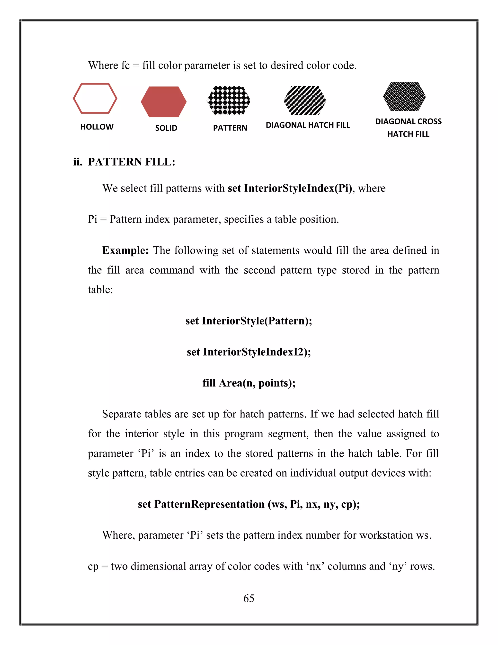 65
Where fc = fill color parameter is set to desired color code.
ii. PATTERN FILL:
We select fill patterns with set InteriorStyleIndex(Pi), where
Pi = Pattern index parameter, specifies a table position.
Example: The following set of statements would fill the area defined in
the fill area command with the second pattern type stored in the pattern
table:
set InteriorStyle(Pattern);
set InteriorStyleIndexI2);
fill Area(n, points);
Separate tables are set up for hatch patterns. If we had selected hatch fill
for the interior style in this program segment, then the value assigned to
parameter ‘Pi’ is an index to the stored patterns in the hatch table. For fill
style pattern, table entries can be created on individual output devices with:
set PatternRepresentation (ws, Pi, nx, ny, cp);
Where, parameter ‘Pi’ sets the pattern index number for workstation ws.
cp = two dimensional array of color codes with ‘nx’ columns and ‘ny’ rows.
HOLLOW SOLID PATTERN
N
DIAGONAL HATCH FILL DIAGONAL CROSS
HATCH FILL
 