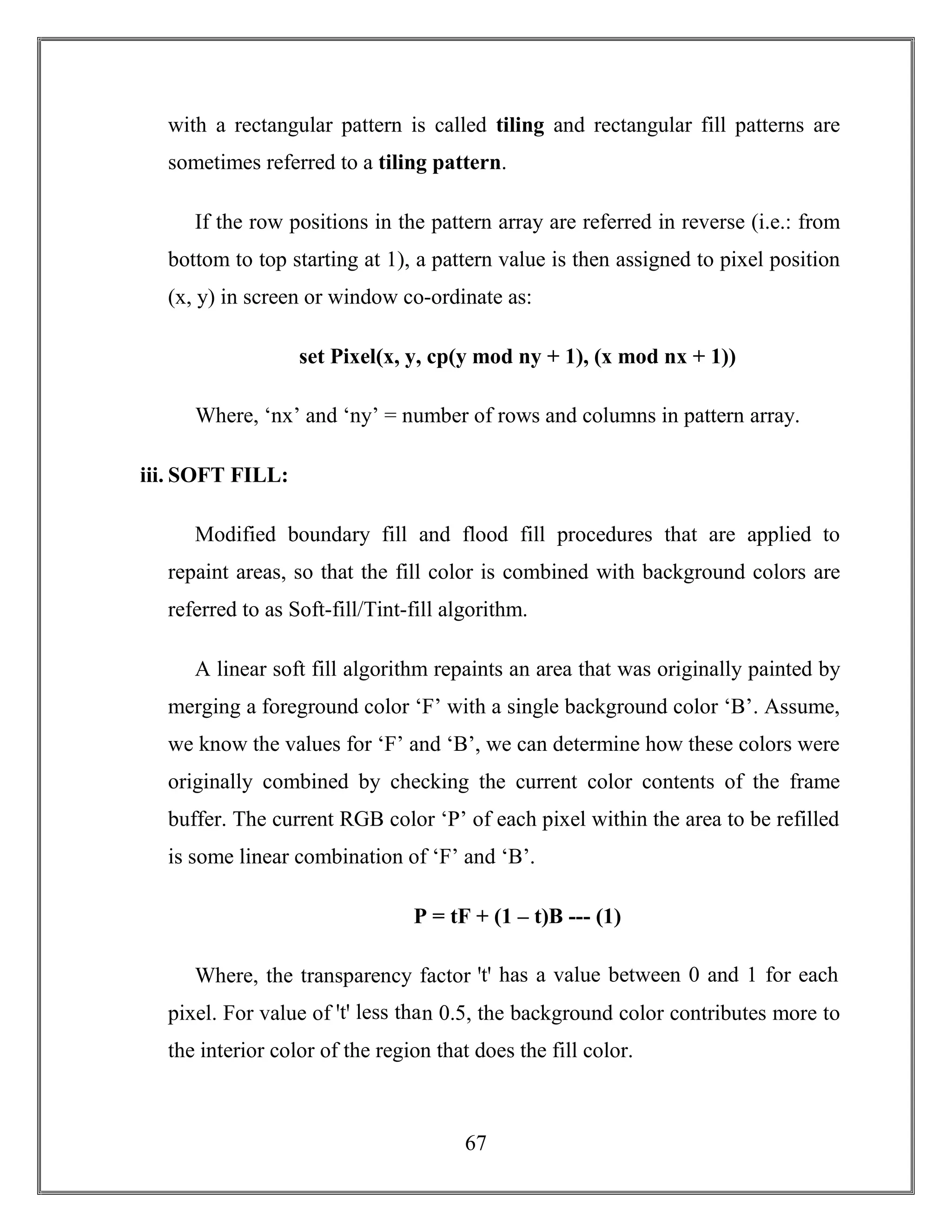 67
with a rectangular pattern is called tiling and rectangular fill patterns are
sometimes referred to a tiling pattern.
If the row positions in the pattern array are referred in reverse (i.e.: from
bottom to top starting at 1), a pattern value is then assigned to pixel position
(x, y) in screen or window co-ordinate as:
set Pixel(x, y, cp(y mod ny + 1), (x mod nx + 1))
Where, ‘nx’ and ‘ny’ = number of rows and columns in pattern array.
iii. SOFT FILL:
Modified boundary fill and flood fill procedures that are applied to
repaint areas, so that the fill color is combined with background colors are
referred to as Soft-fill/Tint-fill algorithm.
A linear soft fill algorithm repaints an area that was originally painted by
merging a foreground color ‘F’ with a single background color ‘B’. Assume,
we know the values for ‘F’ and ‘B’, we can determine how these colors were
originally combined by checking the current color contents of the frame
buffer. The current RGB color ‘P’ of each pixel within the area to be refilled
is some linear combination of ‘F’ and ‘B’.
P = tF + (1 – t)B --- (1)
Where, the transparency factor ꞌtꞌ has a value between 0 and 1 for each
pixel. For value of ꞌtꞌ less than 0.5, the background color contributes more to
the interior color of the region that does the fill color.
 