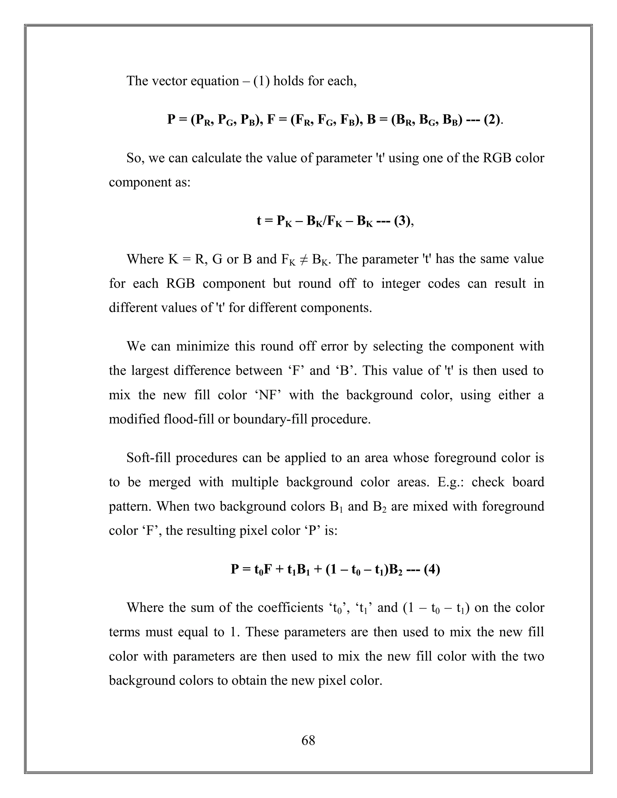 68
The vector equation – (1) holds for each,
P = (PR, PG, PB), F = (FR, FG, FB), B = (BR, BG, BB) --- (2).
So, we can calculate the value of parameter ꞌtꞌ using one of the RGB color
component as:
t = PK – BK/FK – BK --- (3),
Where K = R, G or B and FK ≠ BK. The parameter ꞌtꞌ has the same value
for each RGB component but round off to integer codes can result in
different values of 't' for different components.
We can minimize this round off error by selecting the component with
the largest difference between ‘F’ and ‘B’. This value of ꞌtꞌ is then used to
mix the new fill color ‘NF’ with the background color, using either a
modified flood-fill or boundary-fill procedure.
Soft-fill procedures can be applied to an area whose foreground color is
to be merged with multiple background color areas. E.g.: check board
pattern. When two background colors B1 and B2 are mixed with foreground
color ‘F’, the resulting pixel color ‘P’ is:
P = t0F + t1B1 + (1 – t0 – t1)B2 --- (4)
Where the sum of the coefficients ‘t0’, ‘t1’ and (1 – t0 – t1) on the color
terms must equal to 1. These parameters are then used to mix the new fill
color with parameters are then used to mix the new fill color with the two
background colors to obtain the new pixel color.
 