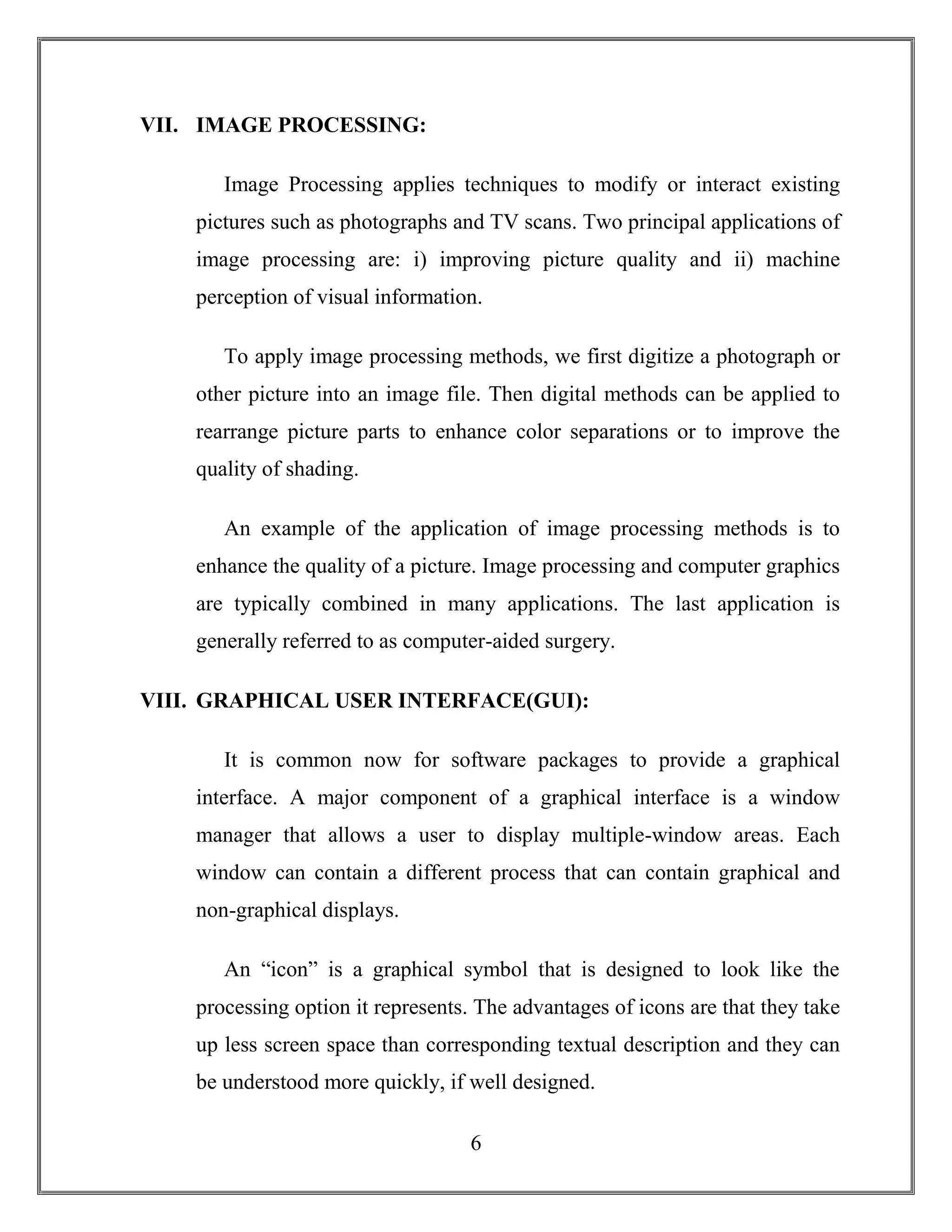 6
VII. IMAGE PROCESSING:
Image Processing applies techniques to modify or interact existing
pictures such as photographs and TV scans. Two principal applications of
image processing are: i) improving picture quality and ii) machine
perception of visual information.
To apply image processing methods, we first digitize a photograph or
other picture into an image file. Then digital methods can be applied to
rearrange picture parts to enhance color separations or to improve the
quality of shading.
An example of the application of image processing methods is to
enhance the quality of a picture. Image processing and computer graphics
are typically combined in many applications. The last application is
generally referred to as computer-aided surgery.
VIII. GRAPHICAL USER INTERFACE(GUI):
It is common now for software packages to provide a graphical
interface. A major component of a graphical interface is a window
manager that allows a user to display multiple-window areas. Each
window can contain a different process that can contain graphical and
non-graphical displays.
An “icon” is a graphical symbol that is designed to look like the
processing option it represents. The advantages of icons are that they take
up less screen space than corresponding textual description and they can
be understood more quickly, if well designed.
 