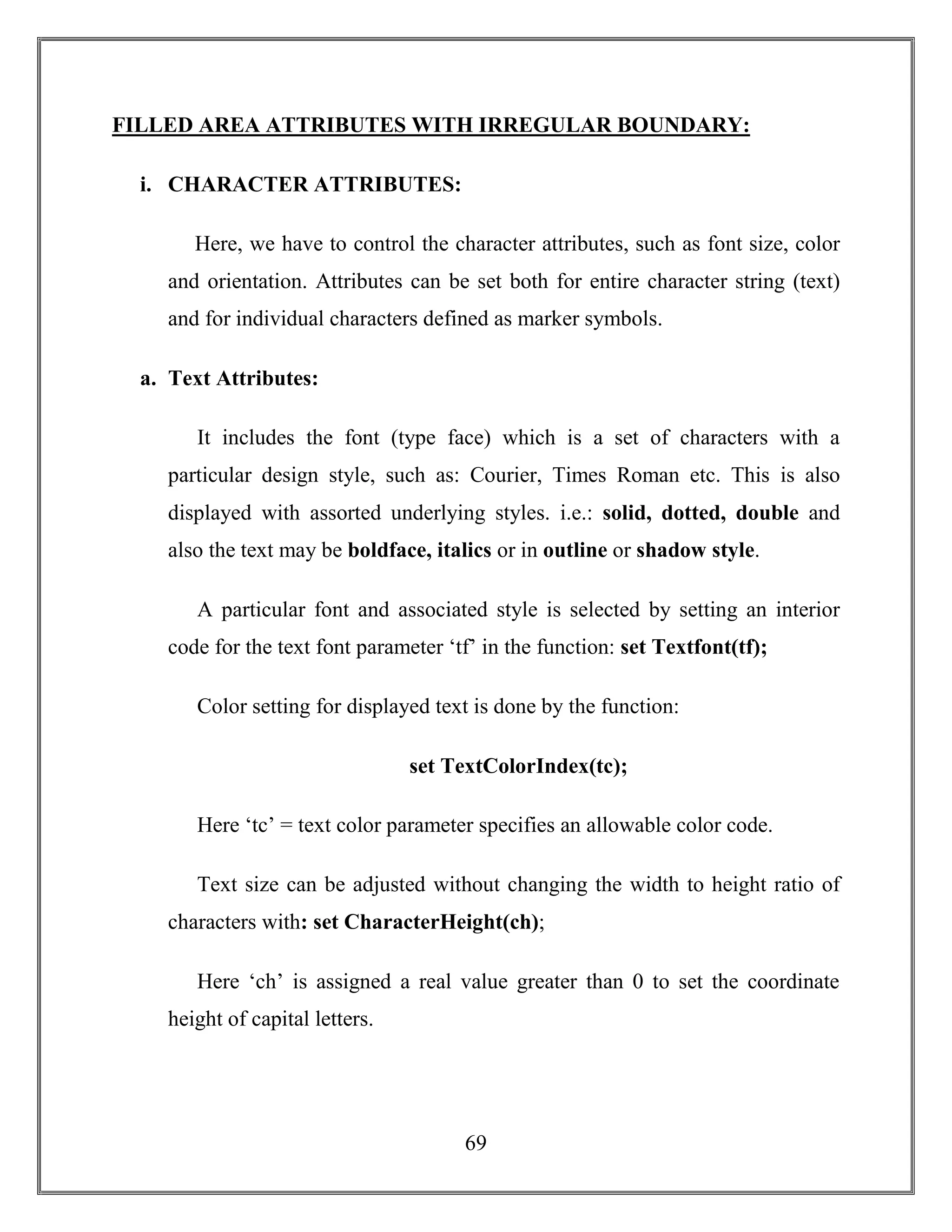 69
FILLED AREA ATTRIBUTES WITH IRREGULAR BOUNDARY:
i. CHARACTER ATTRIBUTES:
Here, we have to control the character attributes, such as font size, color
and orientation. Attributes can be set both for entire character string (text)
and for individual characters defined as marker symbols.
a. Text Attributes:
It includes the font (type face) which is a set of characters with a
particular design style, such as: Courier, Times Roman etc. This is also
displayed with assorted underlying styles. i.e.: solid, dotted, double and
also the text may be boldface, italics or in outline or shadow style.
A particular font and associated style is selected by setting an interior
code for the text font parameter ‘tf’ in the function: set Textfont(tf);
Color setting for displayed text is done by the function:
set TextColorIndex(tc);
Here ‘tc’ = text color parameter specifies an allowable color code.
Text size can be adjusted without changing the width to height ratio of
characters with: set CharacterHeight(ch);
Here ‘ch’ is assigned a real value greater than 0 to set the coordinate
height of capital letters.
 