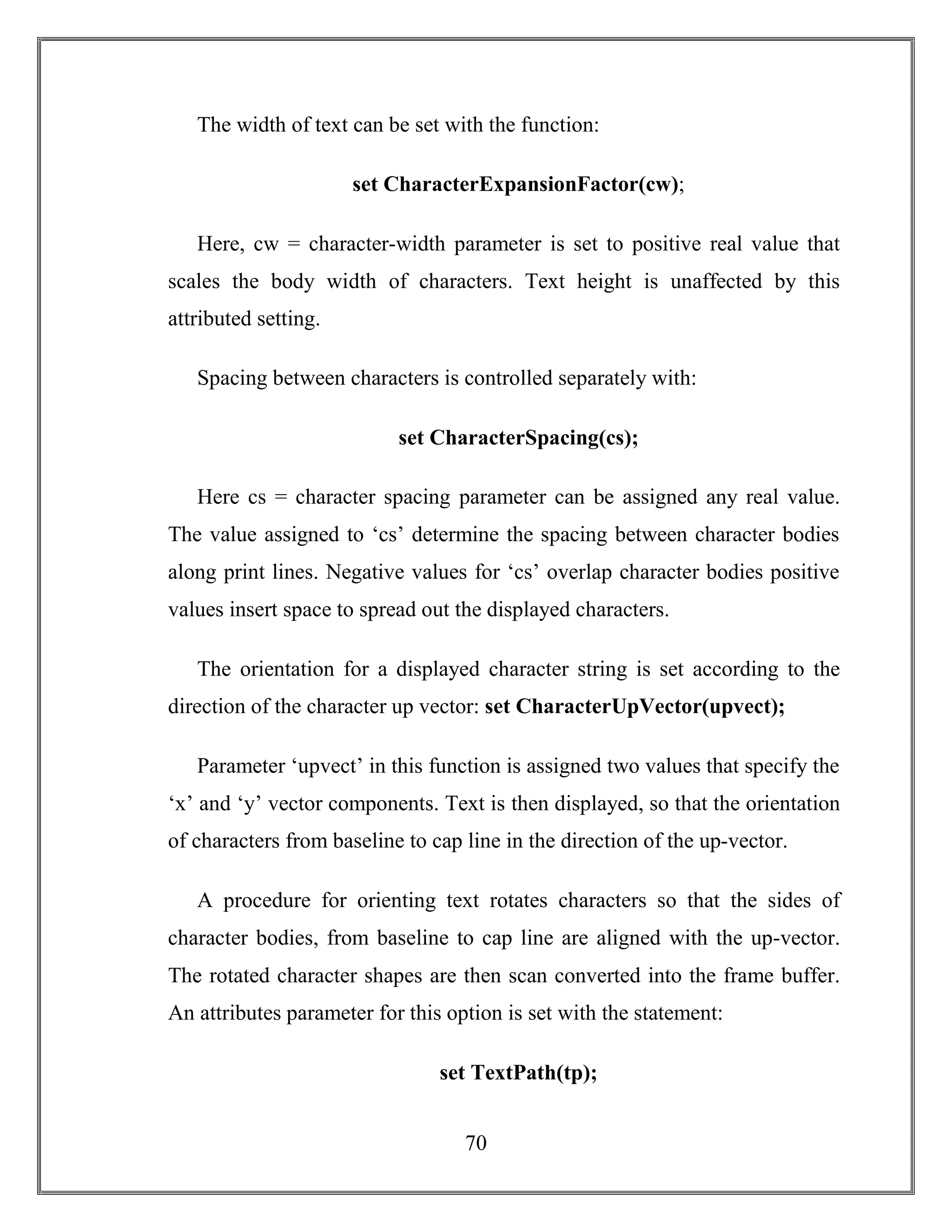 70
The width of text can be set with the function:
set CharacterExpansionFactor(cw);
Here, cw = character-width parameter is set to positive real value that
scales the body width of characters. Text height is unaffected by this
attributed setting.
Spacing between characters is controlled separately with:
set CharacterSpacing(cs);
Here cs = character spacing parameter can be assigned any real value.
The value assigned to ‘cs’ determine the spacing between character bodies
along print lines. Negative values for ‘cs’ overlap character bodies positive
values insert space to spread out the displayed characters.
The orientation for a displayed character string is set according to the
direction of the character up vector: set CharacterUpVector(upvect);
Parameter ‘upvect’ in this function is assigned two values that specify the
‘x’ and ‘y’ vector components. Text is then displayed, so that the orientation
of characters from baseline to cap line in the direction of the up-vector.
A procedure for orienting text rotates characters so that the sides of
character bodies, from baseline to cap line are aligned with the up-vector.
The rotated character shapes are then scan converted into the frame buffer.
An attributes parameter for this option is set with the statement:
set TextPath(tp);
 