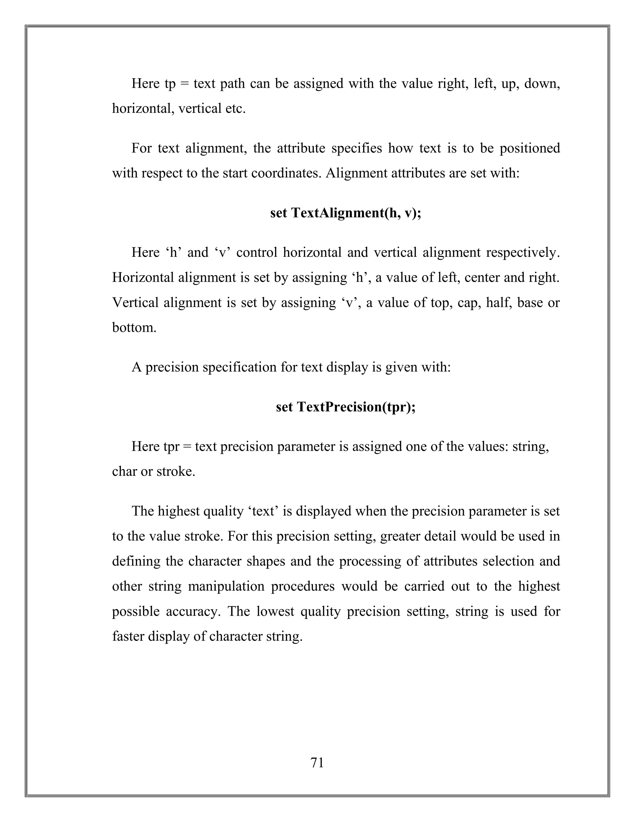 71
Here tp = text path can be assigned with the value right, left, up, down,
horizontal, vertical etc.
For text alignment, the attribute specifies how text is to be positioned
with respect to the start coordinates. Alignment attributes are set with:
set TextAlignment(h, v);
Here ‘h’ and ‘v’ control horizontal and vertical alignment respectively.
Horizontal alignment is set by assigning ‘h’, a value of left, center and right.
Vertical alignment is set by assigning ‘v’, a value of top, cap, half, base or
bottom.
A precision specification for text display is given with:
set TextPrecision(tpr);
Here tpr = text precision parameter is assigned one of the values: string,
char or stroke.
The highest quality ‘text’ is displayed when the precision parameter is set
to the value stroke. For this precision setting, greater detail would be used in
defining the character shapes and the processing of attributes selection and
other string manipulation procedures would be carried out to the highest
possible accuracy. The lowest quality precision setting, string is used for
faster display of character string.
 