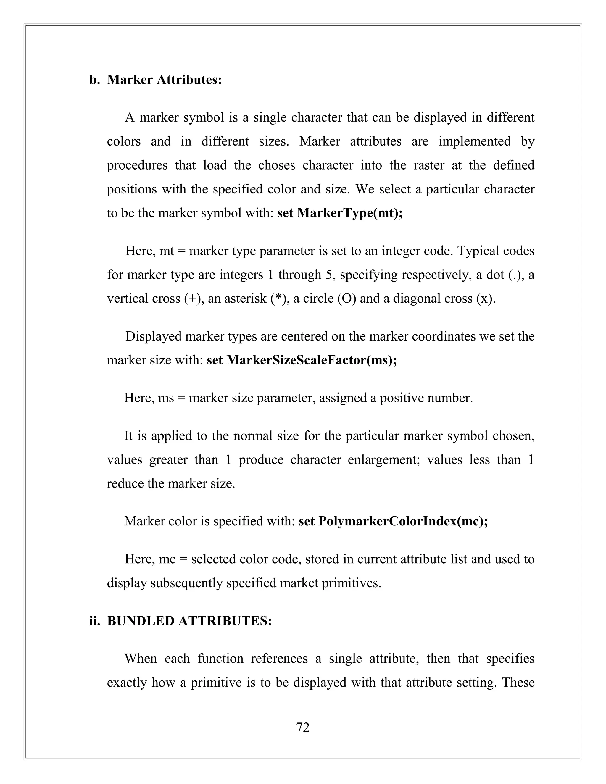 72
b. Marker Attributes:
A marker symbol is a single character that can be displayed in different
colors and in different sizes. Marker attributes are implemented by
procedures that load the choses character into the raster at the defined
positions with the specified color and size. We select a particular character
to be the marker symbol with: set MarkerType(mt);
Here, mt = marker type parameter is set to an integer code. Typical codes
for marker type are integers 1 through 5, specifying respectively, a dot (.), a
vertical cross (+), an asterisk (*), a circle (O) and a diagonal cross (x).
Displayed marker types are centered on the marker coordinates we set the
marker size with: set MarkerSizeScaleFactor(ms);
Here, ms = marker size parameter, assigned a positive number.
It is applied to the normal size for the particular marker symbol chosen,
values greater than 1 produce character enlargement; values less than 1
reduce the marker size.
Marker color is specified with: set PolymarkerColorIndex(mc);
Here, mc = selected color code, stored in current attribute list and used to
display subsequently specified market primitives.
ii. BUNDLED ATTRIBUTES:
When each function references a single attribute, then that specifies
exactly how a primitive is to be displayed with that attribute setting. These
 