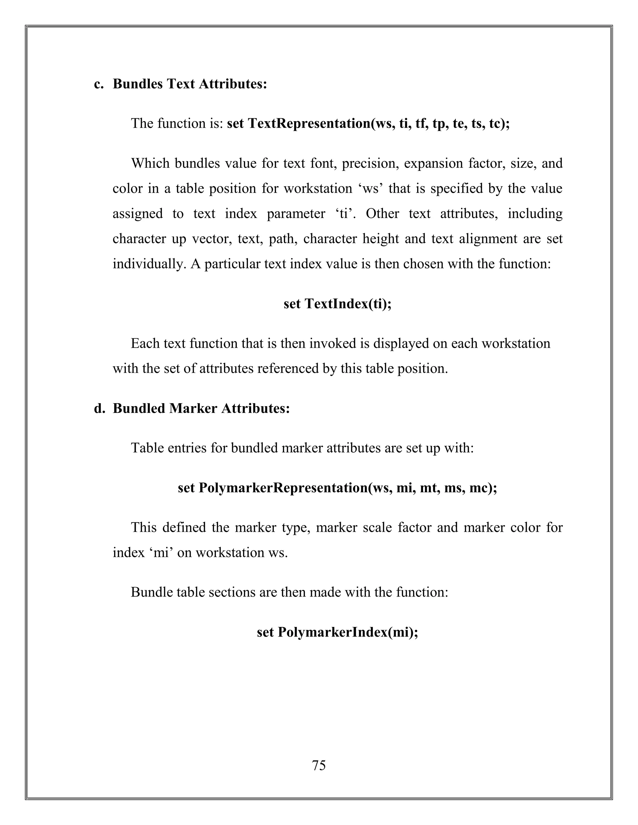 75
c. Bundles Text Attributes:
The function is: set TextRepresentation(ws, ti, tf, tp, te, ts, tc);
Which bundles value for text font, precision, expansion factor, size, and
color in a table position for workstation ‘ws’ that is specified by the value
assigned to text index parameter ‘ti’. Other text attributes, including
character up vector, text, path, character height and text alignment are set
individually. A particular text index value is then chosen with the function:
set TextIndex(ti);
Each text function that is then invoked is displayed on each workstation
with the set of attributes referenced by this table position.
d. Bundled Marker Attributes:
Table entries for bundled marker attributes are set up with:
set PolymarkerRepresentation(ws, mi, mt, ms, mc);
This defined the marker type, marker scale factor and marker color for
index ‘mi’ on workstation ws.
Bundle table sections are then made with the function:
set PolymarkerIndex(mi);
 