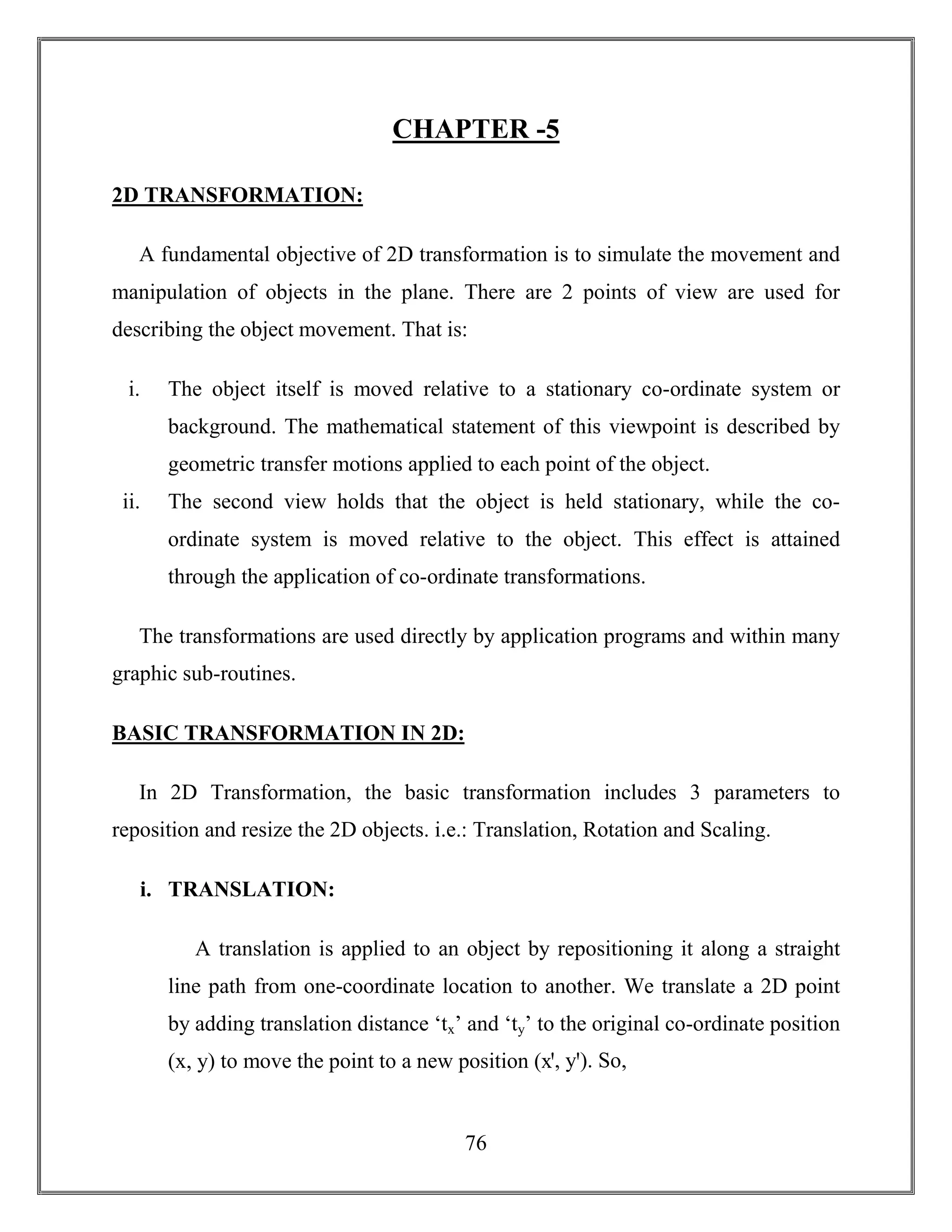 76
CHAPTER -5
2D TRANSFORMATION:
A fundamental objective of 2D transformation is to simulate the movement and
manipulation of objects in the plane. There are 2 points of view are used for
describing the object movement. That is:
i. The object itself is moved relative to a stationary co-ordinate system or
background. The mathematical statement of this viewpoint is described by
geometric transfer motions applied to each point of the object.
ii. The second view holds that the object is held stationary, while the co-
ordinate system is moved relative to the object. This effect is attained
through the application of co-ordinate transformations.
The transformations are used directly by application programs and within many
graphic sub-routines.
BASIC TRANSFORMATION IN 2D:
In 2D Transformation, the basic transformation includes 3 parameters to
reposition and resize the 2D objects. i.e.: Translation, Rotation and Scaling.
i. TRANSLATION:
A translation is applied to an object by repositioning it along a straight
line path from one-coordinate location to another. We translate a 2D point
by adding translation distance ‘tx’ and ‘ty’ to the original co-ordinate position
(x, y) to move the point to a new position (xꞌ, yꞌ). So,
 
