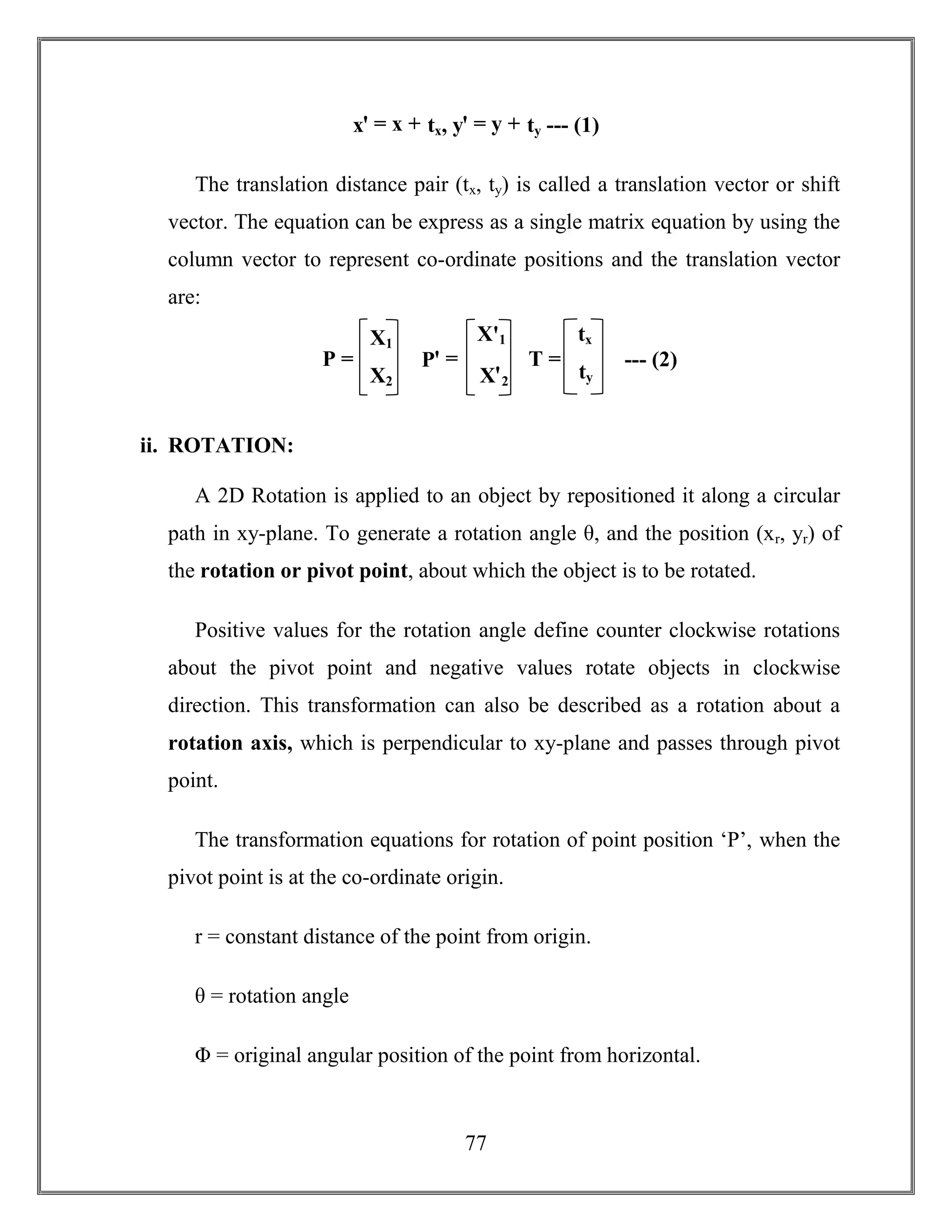 77
xꞌ = x + tx, yꞌ = y + ty --- (1)
The translation distance pair (tx, ty) is called a translation vector or shift
vector. The equation can be express as a single matrix equation by using the
column vector to represent co-ordinate positions and the translation vector
are:
ii. ROTATION:
A 2D Rotation is applied to an object by repositioned it along a circular
path in xy-plane. To generate a rotation angle θ, and the position (xr, yr) of
the rotation or pivot point, about which the object is to be rotated.
Positive values for the rotation angle define counter clockwise rotations
about the pivot point and negative values rotate objects in clockwise
direction. This transformation can also be described as a rotation about a
rotation axis, which is perpendicular to xy-plane and passes through pivot
point.
The transformation equations for rotation of point position ‘P’, when the
pivot point is at the co-ordinate origin.
r = constant distance of the point from origin.
θ = rotation angle
Φ = original angular position of the point from horizontal.
X1
X2
P =
Xꞌ1
Xꞌ2
Pꞌ =
tx
ty
T = --- (2)
 