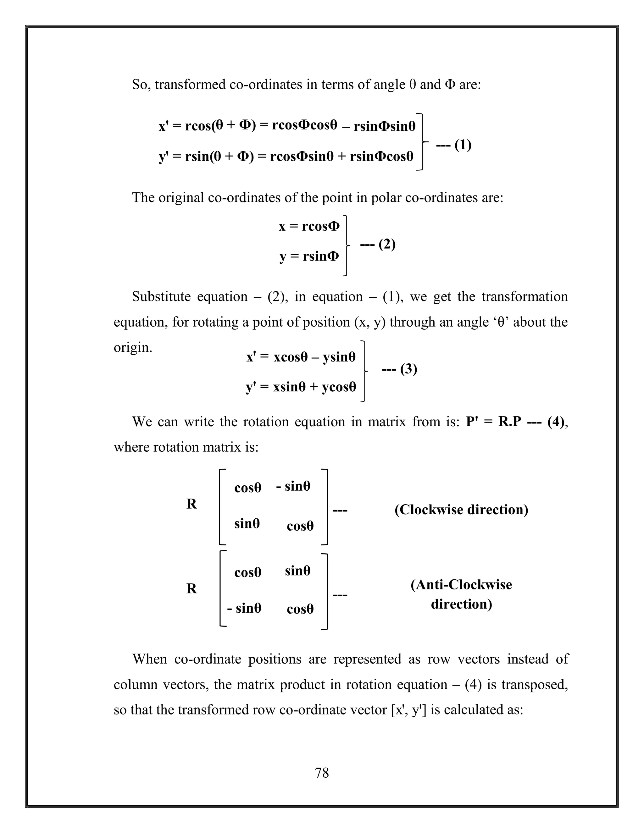 78
So, transformed co-ordinates in terms of angle θ and Φ are:
The original co-ordinates of the point in polar co-ordinates are:
Substitute equation – (2), in equation – (1), we get the transformation
equation, for rotating a point of position (x, y) through an angle ‘θ’ about the
origin.
We can write the rotation equation in matrix from is: Pꞌ = R.P --- (4),
where rotation matrix is:
When co-ordinate positions are represented as row vectors instead of
column vectors, the matrix product in rotation equation – (4) is transposed,
so that the transformed row co-ordinate vector [xꞌ, yꞌ] is calculated as:
xꞌ = rcos(θ + Φ) = rcosΦcosθ – rsinΦsinθ
yꞌ = rsin(θ + Φ) = rcosΦsinθ + rsinΦcosθ
--- (1)
x = rcosΦ
y = rsinΦ
--- (2)
xꞌ = xcosθ – ysinθ
yꞌ = xsinθ + ycosθ
--- (3)
cosθ - sinθ
sinθ
sinθ cosθ
R
=
---
(5)
(Clockwise direction)
cosθ sinθ
- sinθ cosθ
R
=
---
(6)
(Anti-Clockwise
direction)
 