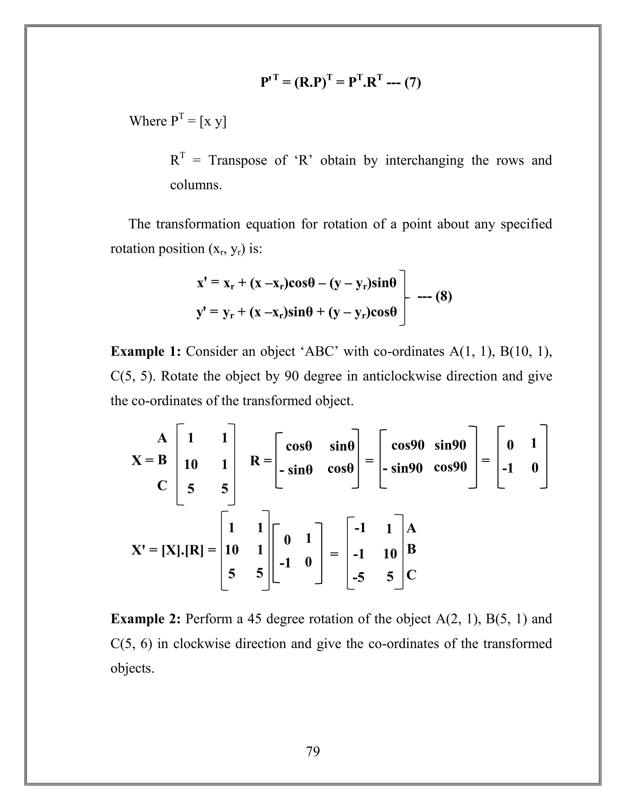 79
PꞌT
= (R.P)T
= PT
.RT
--- (7)
Where PT
= [x y]
RT
= Transpose of ‘R’ obtain by interchanging the rows and
columns.
The transformation equation for rotation of a point about any specified
rotation position (xr, yr) is:
Example 1: Consider an object ‘ABC’ with co-ordinates A(1, 1), B(10, 1),
C(5, 5). Rotate the object by 90 degree in anticlockwise direction and give
the co-ordinates of the transformed object.
Example 2: Perform a 45 degree rotation of the object A(2, 1), B(5, 1) and
C(5, 6) in clockwise direction and give the co-ordinates of the transformed
objects.
xꞌ = xr + (x –xr)cosθ – (y – yr)sinθ
yꞌ = yr + (x –xr)sinθ + (y – yr)cosθ
--- (8)
A
B
C
1
10
5
1
1
5
X =
cosθ sinθ
- sinθ cosθ
R =
cos90 sin90
- sin90 cos90=
0 1
-1 0
=
1
10
5
1
1
5
Xꞌ = [X].[R] =
0 1
-1 0
-1
-1
-5
1
10
5
=
A
B
C
 