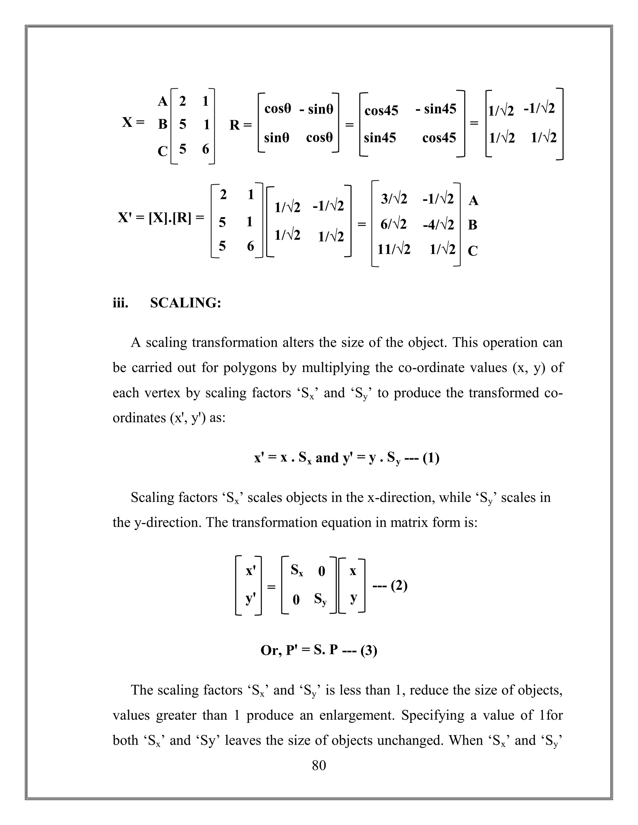 80
iii. SCALING:
A scaling transformation alters the size of the object. This operation can
be carried out for polygons by multiplying the co-ordinate values (x, y) of
each vertex by scaling factors ‘Sx’ and ‘Sy’ to produce the transformed co-
ordinates (xꞌ, yꞌ) as:
xꞌ = x . Sx and yꞌ = y . Sy --- (1)
Scaling factors ‘Sx’ scales objects in the x-direction, while ‘Sy’ scales in
the y-direction. The transformation equation in matrix form is:
Or, Pꞌ = S. P --- (3)
The scaling factors ‘Sx’ and ‘Sy’ is less than 1, reduce the size of objects,
values greater than 1 produce an enlargement. Specifying a value of 1for
both ‘Sx’ and ‘Sy’ leaves the size of objects unchanged. When ‘Sx’ and ‘Sy’
A
B
C
2
5
5
1
1
6
X =
cosθ - sinθ
sinθ cosθ
R =
cos45 - sin45
sin45 cos45
=
1/√2 -1/√2
1/√2 1/√2
=
Xꞌ = [X].[R] =
2
5
5
1
1
6
1/√2 -1/√2
1/√2 1/√2
3/√2
6/√2
11/√2
-1/√2
-4/√2
1/√2
= B
C
A
xꞌ
yꞌ
=
Sx 0
0 Sy
x
y
--- (2)
 