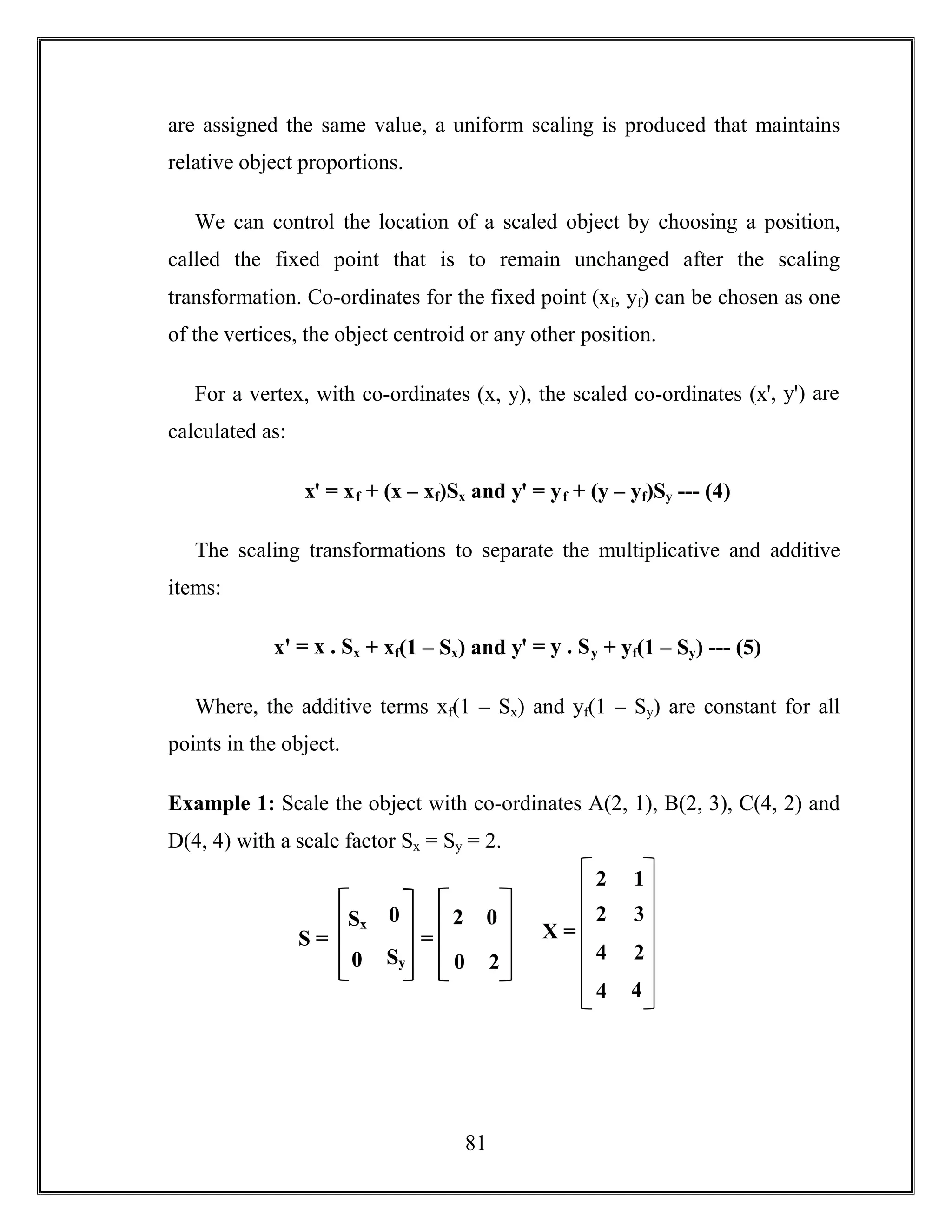 81
are assigned the same value, a uniform scaling is produced that maintains
relative object proportions.
We can control the location of a scaled object by choosing a position,
called the fixed point that is to remain unchanged after the scaling
transformation. Co-ordinates for the fixed point (xf, yf) can be chosen as one
of the vertices, the object centroid or any other position.
For a vertex, with co-ordinates (x, y), the scaled co-ordinates (xꞌ, yꞌ) are
calculated as:
xꞌ = xf + (x – xf)Sx and yꞌ = yf + (y – yf)Sy --- (4)
The scaling transformations to separate the multiplicative and additive
items:
xꞌ = x . Sx + xf(1 – Sx) and yꞌ = y . Sy + yf(1 – Sy) --- (5)
Where, the additive terms xf(1 – Sx) and yf(1 – Sy) are constant for all
points in the object.
Example 1: Scale the object with co-ordinates A(2, 1), B(2, 3), C(4, 2) and
D(4, 4) with a scale factor Sx = Sy = 2.
Sx 0
0 Sy
S =
2 0
0 2
= X =
2
4
4
1
3
2
2
4
 