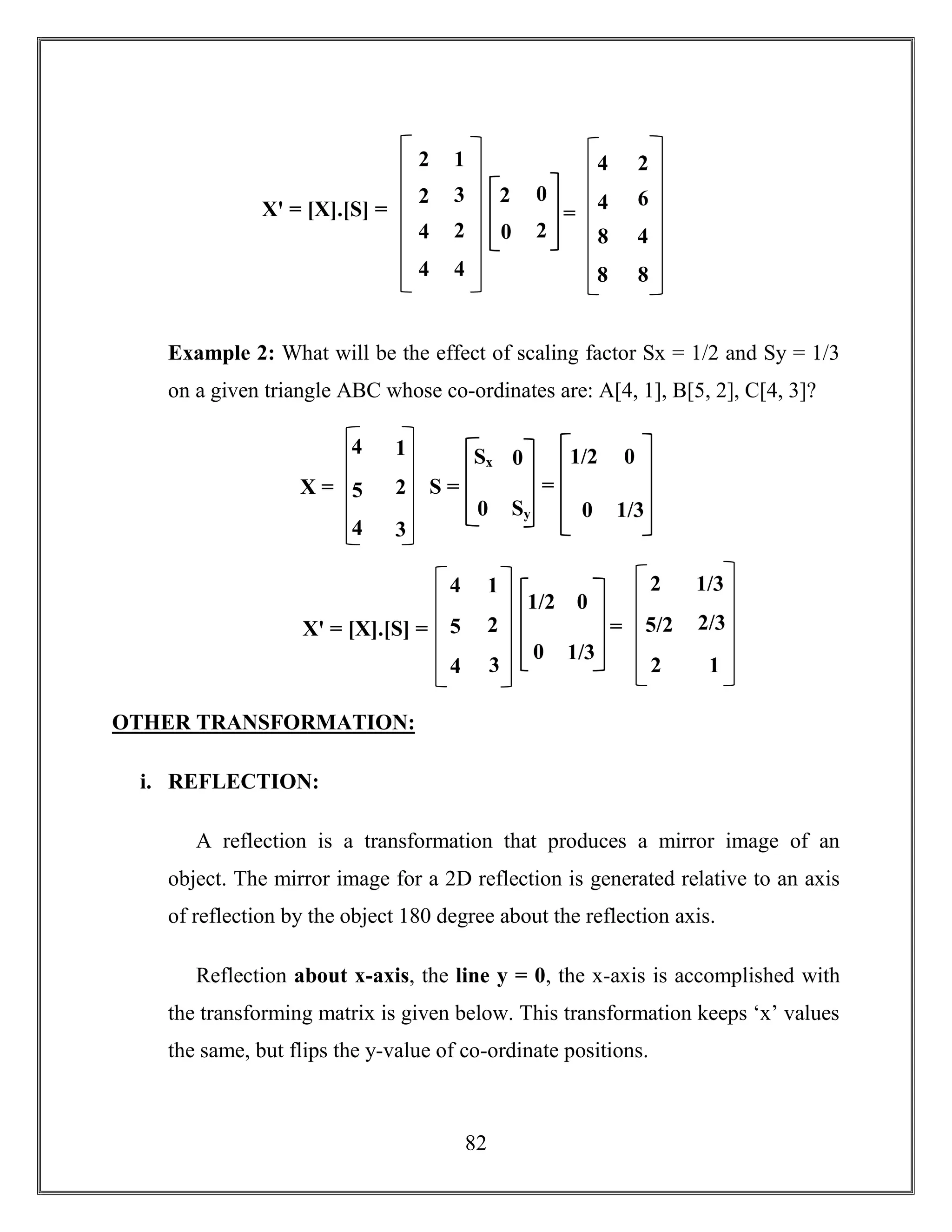 82
Example 2: What will be the effect of scaling factor Sx = 1/2 and Sy = 1/3
on a given triangle ABC whose co-ordinates are: A[4, 1], B[5, 2], C[4, 3]?
OTHER TRANSFORMATION:
i. REFLECTION:
A reflection is a transformation that produces a mirror image of an
object. The mirror image for a 2D reflection is generated relative to an axis
of reflection by the object 180 degree about the reflection axis.
Reflection about x-axis, the line y = 0, the x-axis is accomplished with
the transforming matrix is given below. This transformation keeps ‘x’ values
the same, but flips the y-value of co-ordinate positions.
Xꞌ = [X].[S] =
4
4
5
1
2
3
1/2 0
0 1/3
=
2
2
1/3
2/3
1
5/2
X =
4
4
1
2
3
5
Sx 0
0 Sy
S =
1/2 0
0 1/3
=
Xꞌ = [X].[S] =
2
4
2
4
1
3
2
4
2 0
0 2
=
4
8
8
2
6
4
4
8
 