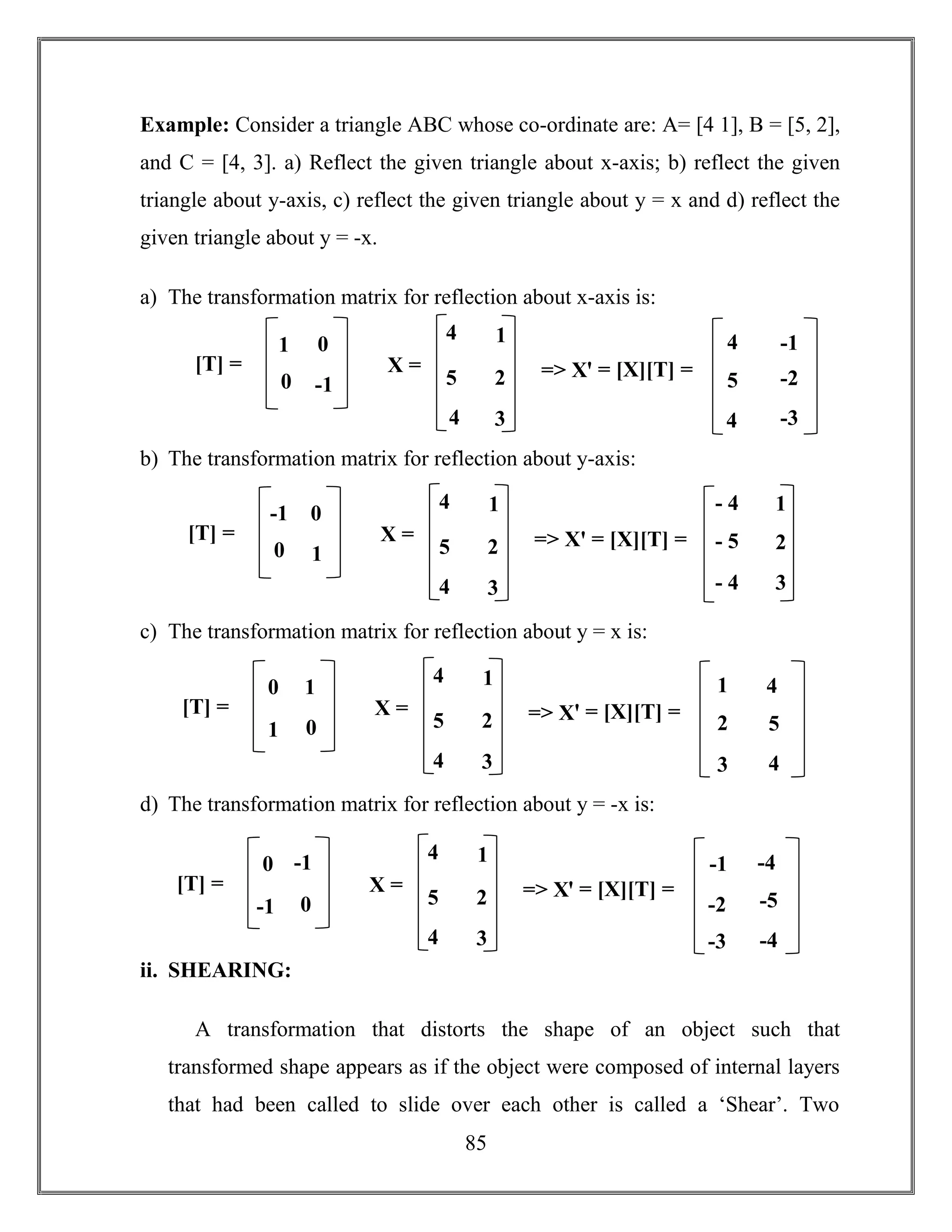 85
Example: Consider a triangle ABC whose co-ordinate are: A= [4 1], B = [5, 2],
and C = [4, 3]. a) Reflect the given triangle about x-axis; b) reflect the given
triangle about y-axis, c) reflect the given triangle about y = x and d) reflect the
given triangle about y = -x.
a) The transformation matrix for reflection about x-axis is:
b) The transformation matrix for reflection about y-axis:
c) The transformation matrix for reflection about y = x is:
d) The transformation matrix for reflection about y = -x is:
ii. SHEARING:
A transformation that distorts the shape of an object such that
transformed shape appears as if the object were composed of internal layers
that had been called to slide over each other is called a ‘Shear’. Two
X =
4
5
1
2
[T] = => Xꞌ = [X][T] =
4 3
1
0
0
-1
4
5
-1
-2
4 -3
X =
4
5
1
2
[T] = => Xꞌ = [X][T] =
4 3
-1
0
0
1
- 4
- 5
1
2
- 4 3
X =
4
5
1
2
[T] = => Xꞌ = [X][T] =
4 3
0
1
1
0
1
2
4
5
3 4
X =
4
5
1
2
[T] = => Xꞌ = [X][T] =
4 3
0
-1
-1
0
-1
-2
-4
-5
-3 -4
 