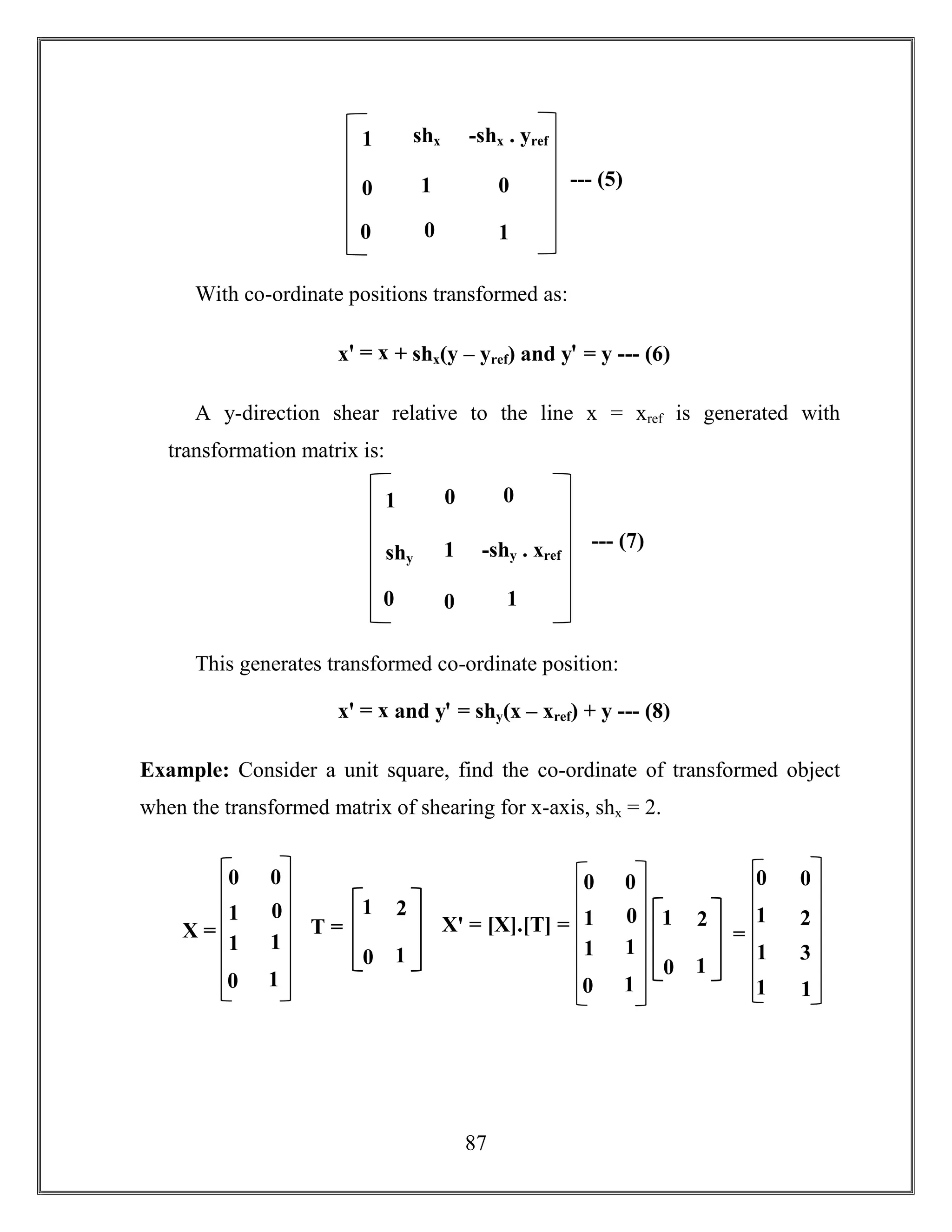 87
With co-ordinate positions transformed as:
xꞌ = x + shx(y – yref) and yꞌ = y --- (6)
A y-direction shear relative to the line x = xref is generated with
transformation matrix is:
This generates transformed co-ordinate position:
xꞌ = x and yꞌ = shy(x – xref) + y --- (8)
Example: Consider a unit square, find the co-ordinate of transformed object
when the transformed matrix of shearing for x-axis, shx = 2.
--- (5)
1
0
shx
1
-shx . yref
1
0
0 0
--- (7)
1
shy
0
1
0
1
-shy . xref
0 0
Xꞌ = [X].[T] =X =
0
1
0
0
0
1
1
1
1 2
0 1
T = =
0
1
1
0
2
3
1
1
1 2
0 1
0
1
0
0
0
1
1
1
 