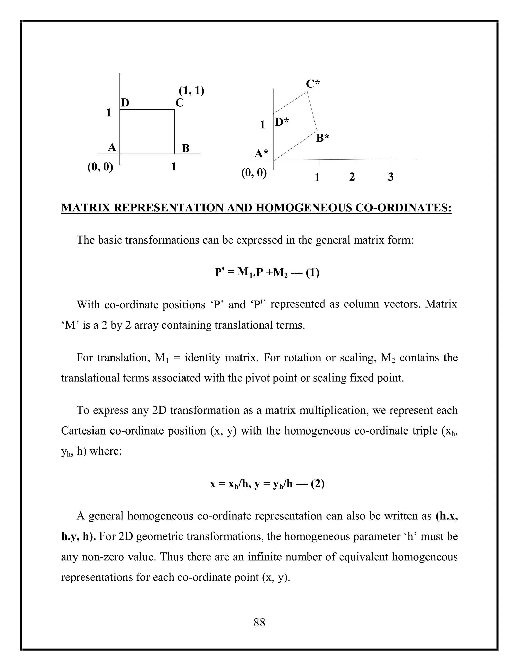88
MATRIX REPRESENTATION AND HOMOGENEOUS CO-ORDINATES:
The basic transformations can be expressed in the general matrix form:
Pꞌ = M1.P +M2 --- (1)
With co-ordinate positions ‘P’ and ‘Pꞌ’ represented as column vectors. Matrix
‘M’ is a 2 by 2 array containing translational terms.
For translation, M1 = identity matrix. For rotation or scaling, M2 contains the
translational terms associated with the pivot point or scaling fixed point.
To express any 2D transformation as a matrix multiplication, we represent each
Cartesian co-ordinate position (x, y) with the homogeneous co-ordinate triple (xh,
yh, h) where:
x = xh/h, y = yh/h --- (2)
A general homogeneous co-ordinate representation can also be written as (h.x,
h.y, h). For 2D geometric transformations, the homogeneous parameter ‘h’ must be
any non-zero value. Thus there are an infinite number of equivalent homogeneous
representations for each co-ordinate point (x, y).
A
D C
B
1
1
(1, 1)
(0, 0)
A*
D*
C*
B*
1
1(0, 0) 2 3
 