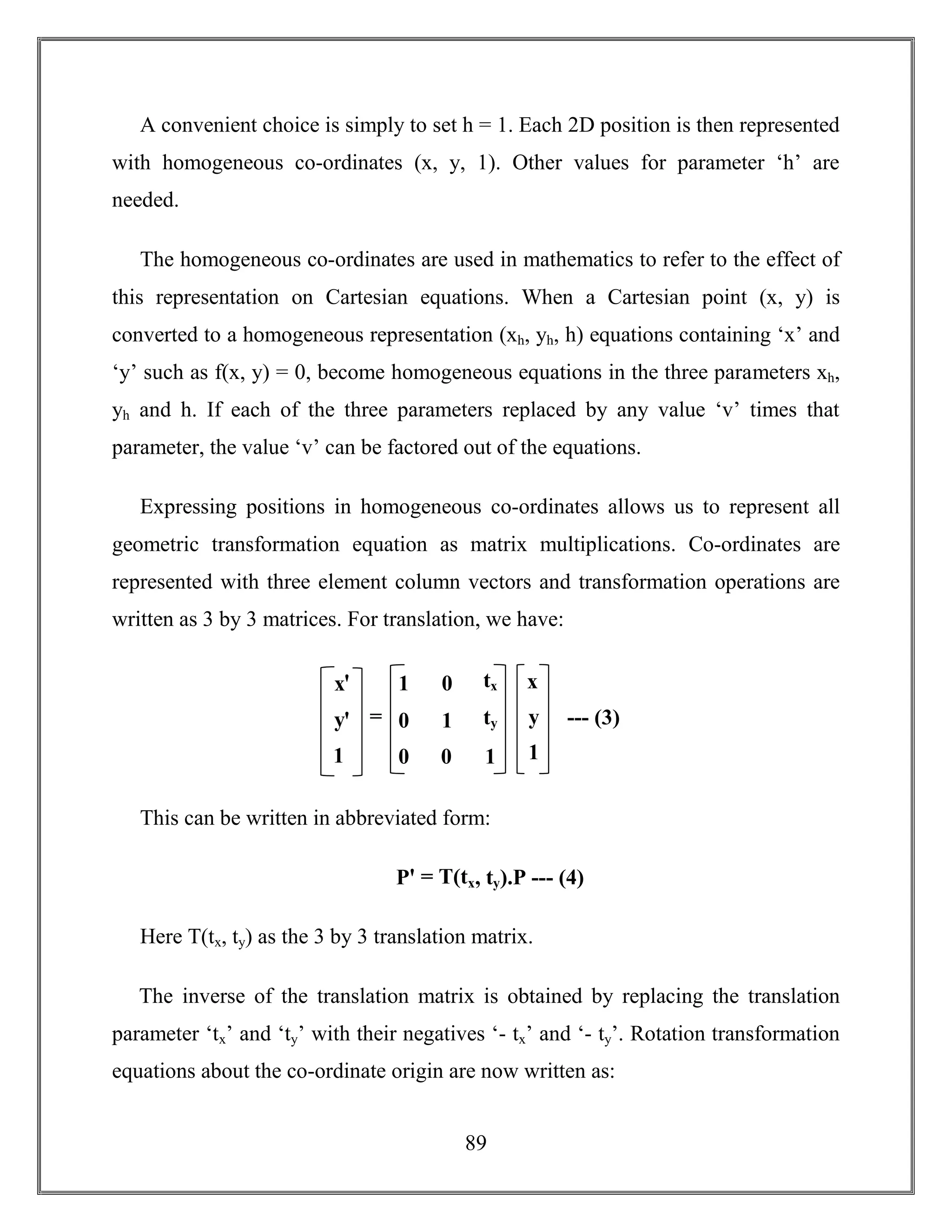 89
A convenient choice is simply to set h = 1. Each 2D position is then represented
with homogeneous co-ordinates (x, y, 1). Other values for parameter ‘h’ are
needed.
The homogeneous co-ordinates are used in mathematics to refer to the effect of
this representation on Cartesian equations. When a Cartesian point (x, y) is
converted to a homogeneous representation (xh, yh, h) equations containing ‘x’ and
‘y’ such as f(x, y) = 0, become homogeneous equations in the three parameters xh,
yh and h. If each of the three parameters replaced by any value ‘v’ times that
parameter, the value ‘v’ can be factored out of the equations.
Expressing positions in homogeneous co-ordinates allows us to represent all
geometric transformation equation as matrix multiplications. Co-ordinates are
represented with three element column vectors and transformation operations are
written as 3 by 3 matrices. For translation, we have:
This can be written in abbreviated form:
Pꞌ = T(tx, ty).P --- (4)
Here T(tx, ty) as the 3 by 3 translation matrix.
The inverse of the translation matrix is obtained by replacing the translation
parameter ‘tx’ and ‘ty’ with their negatives ‘- tx’ and ‘- ty’. Rotation transformation
equations about the co-ordinate origin are now written as:
xꞌ
yꞌ
1
1
0
0
0
1
0
tx
ty
1
x
y
1
= --- (3)
 