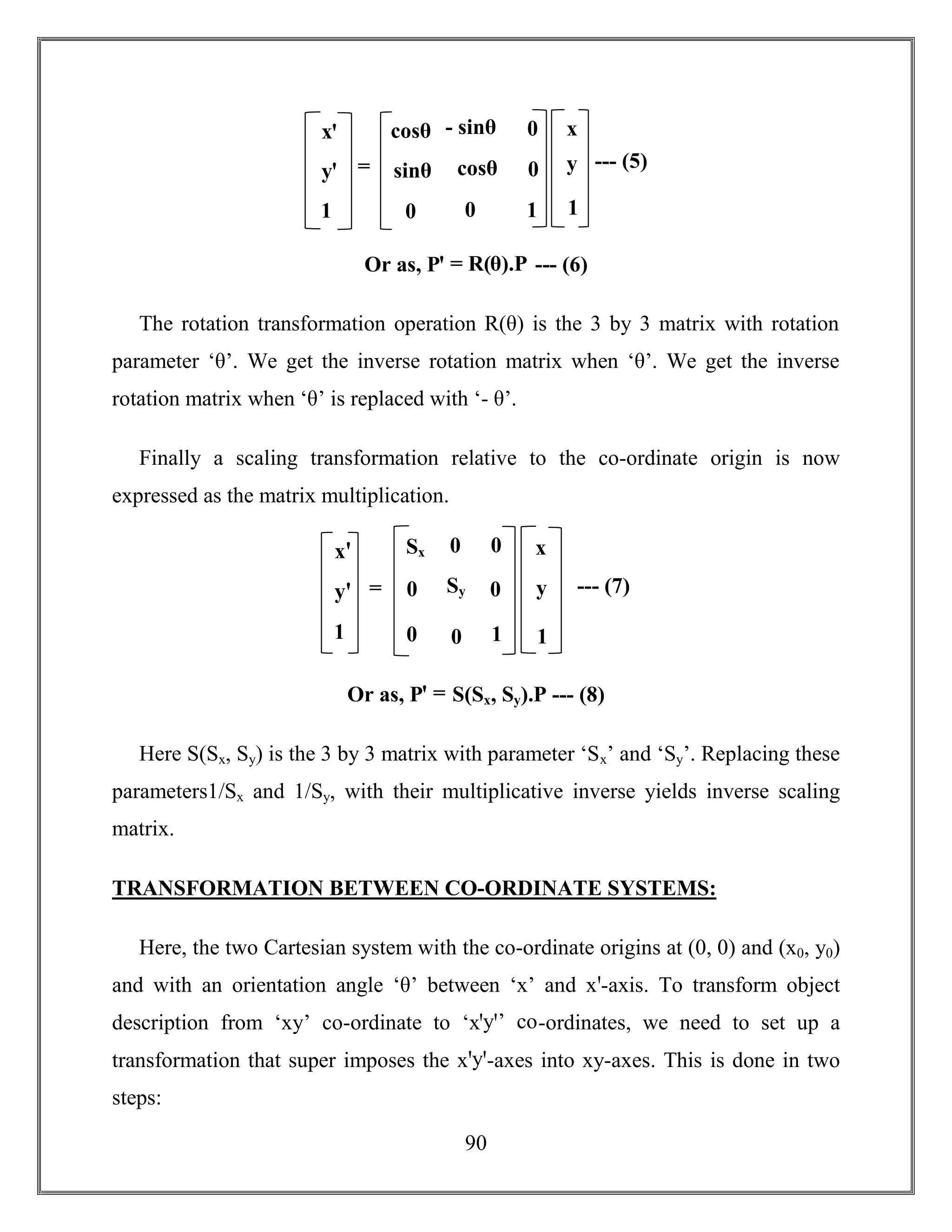 90
Or as, Pꞌ = R(θ).P --- (6)
The rotation transformation operation R(θ) is the 3 by 3 matrix with rotation
parameter ‘θ’. We get the inverse rotation matrix when ‘θ’. We get the inverse
rotation matrix when ‘θ’ is replaced with ‘- θ’.
Finally a scaling transformation relative to the co-ordinate origin is now
expressed as the matrix multiplication.
Or as, Pꞌ = S(Sx, Sy).P --- (8)
Here S(Sx, Sy) is the 3 by 3 matrix with parameter ‘Sx’ and ‘Sy’. Replacing these
parameters1/Sx and 1/Sy, with their multiplicative inverse yields inverse scaling
matrix.
TRANSFORMATION BETWEEN CO-ORDINATE SYSTEMS:
Here, the two Cartesian system with the co-ordinate origins at (0, 0) and (x0, y0)
and with an orientation angle ‘θ’ between ‘x’ and xꞌ-axis. To transform object
description from ‘xy’ co-ordinate to ‘xꞌyꞌ’ co-ordinates, we need to set up a
transformation that super imposes the xꞌyꞌ-axes into xy-axes. This is done in two
steps:
xꞌ
yꞌ
1
cosθ
sinθ
0
- sinθ
cosθ
0
0
0
1
x
y
1
= --- (5)
xꞌ
yꞌ
1
Sx
0
0
0
Sy
0
0
0
1
x
y
1
= --- (7)
 